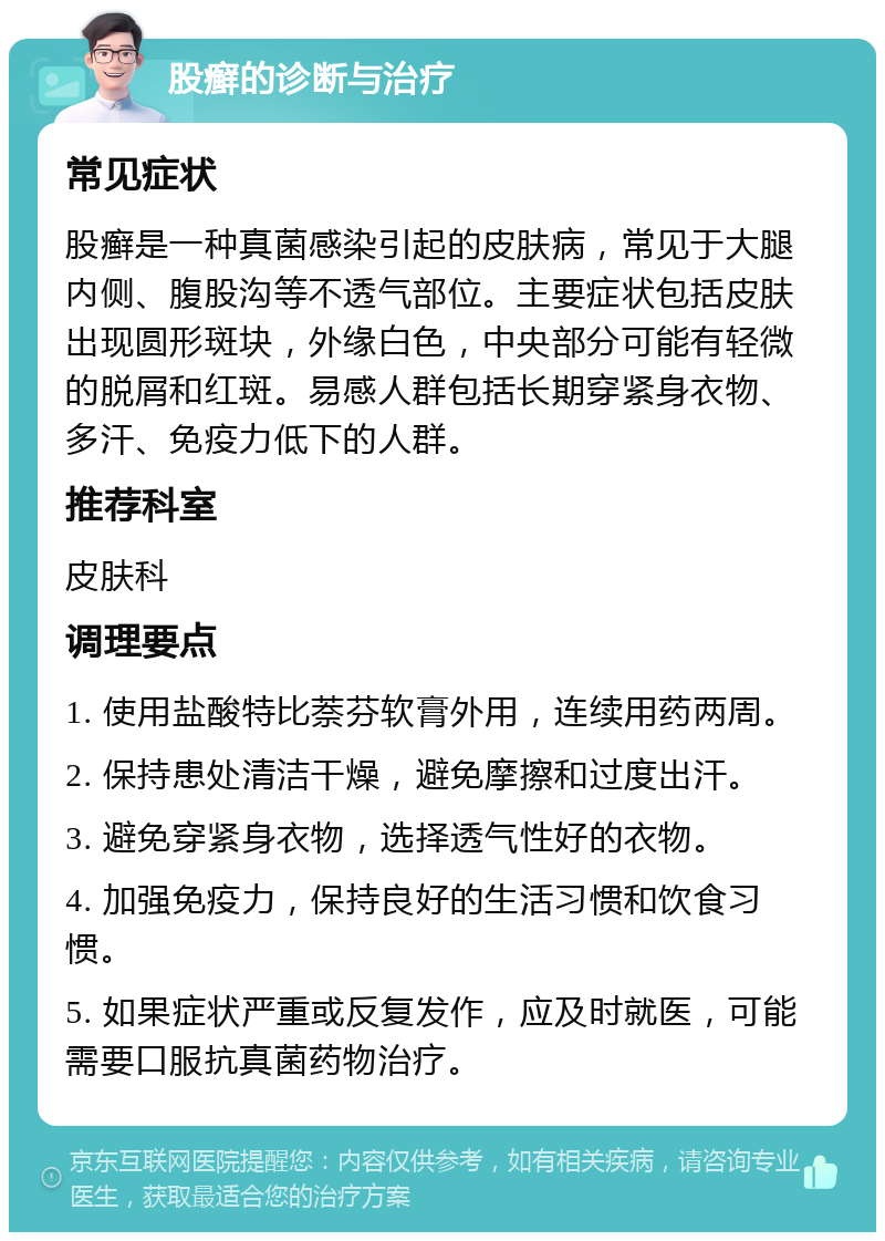 股癣的诊断与治疗 常见症状 股癣是一种真菌感染引起的皮肤病，常见于大腿内侧、腹股沟等不透气部位。主要症状包括皮肤出现圆形斑块，外缘白色，中央部分可能有轻微的脱屑和红斑。易感人群包括长期穿紧身衣物、多汗、免疫力低下的人群。 推荐科室 皮肤科 调理要点 1. 使用盐酸特比萘芬软膏外用，连续用药两周。 2. 保持患处清洁干燥，避免摩擦和过度出汗。 3. 避免穿紧身衣物，选择透气性好的衣物。 4. 加强免疫力，保持良好的生活习惯和饮食习惯。 5. 如果症状严重或反复发作，应及时就医，可能需要口服抗真菌药物治疗。