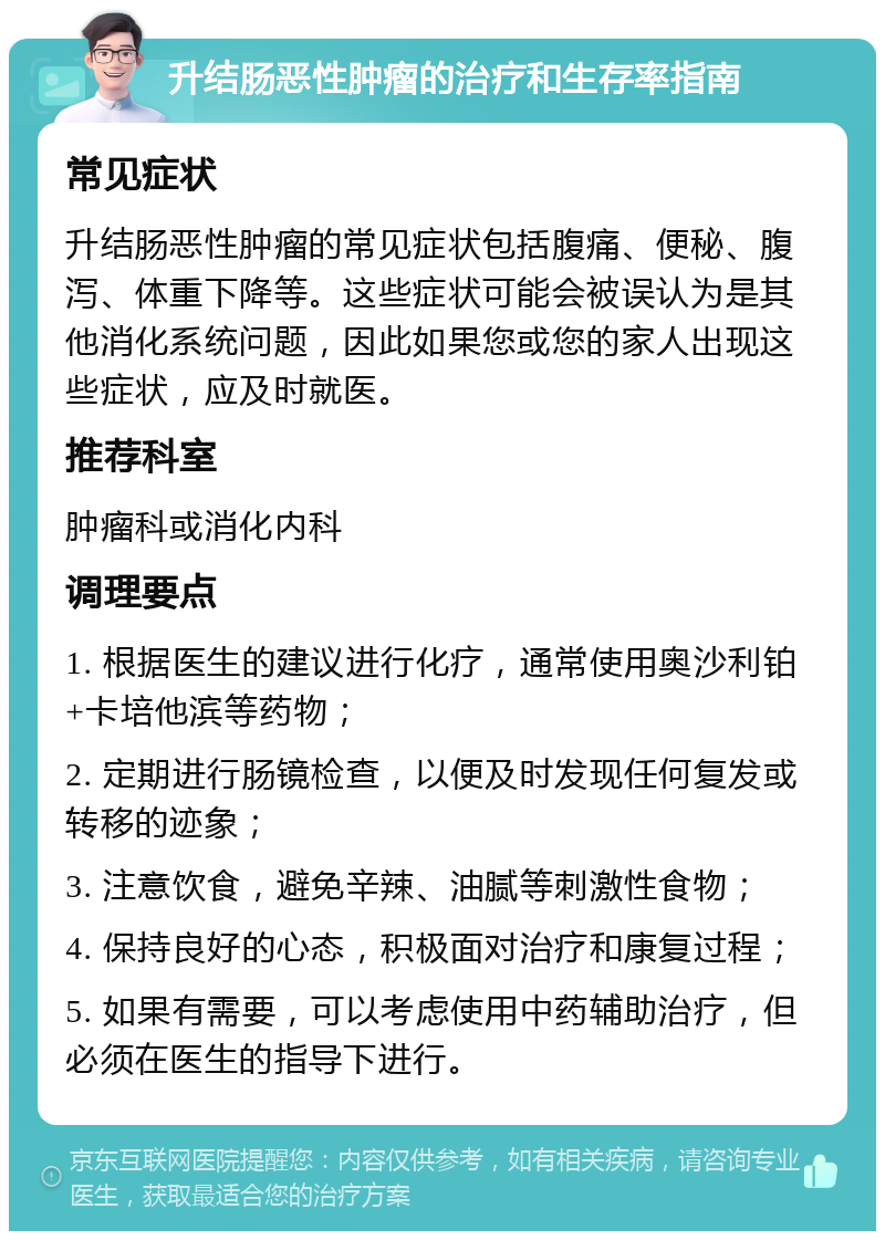 升结肠恶性肿瘤的治疗和生存率指南 常见症状 升结肠恶性肿瘤的常见症状包括腹痛、便秘、腹泻、体重下降等。这些症状可能会被误认为是其他消化系统问题，因此如果您或您的家人出现这些症状，应及时就医。 推荐科室 肿瘤科或消化内科 调理要点 1. 根据医生的建议进行化疗，通常使用奥沙利铂+卡培他滨等药物； 2. 定期进行肠镜检查，以便及时发现任何复发或转移的迹象； 3. 注意饮食，避免辛辣、油腻等刺激性食物； 4. 保持良好的心态，积极面对治疗和康复过程； 5. 如果有需要，可以考虑使用中药辅助治疗，但必须在医生的指导下进行。