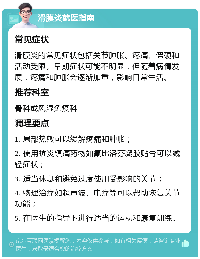 滑膜炎就医指南 常见症状 滑膜炎的常见症状包括关节肿胀、疼痛、僵硬和活动受限。早期症状可能不明显，但随着病情发展，疼痛和肿胀会逐渐加重，影响日常生活。 推荐科室 骨科或风湿免疫科 调理要点 1. 局部热敷可以缓解疼痛和肿胀； 2. 使用抗炎镇痛药物如氟比洛芬凝胶贴膏可以减轻症状； 3. 适当休息和避免过度使用受影响的关节； 4. 物理治疗如超声波、电疗等可以帮助恢复关节功能； 5. 在医生的指导下进行适当的运动和康复训练。