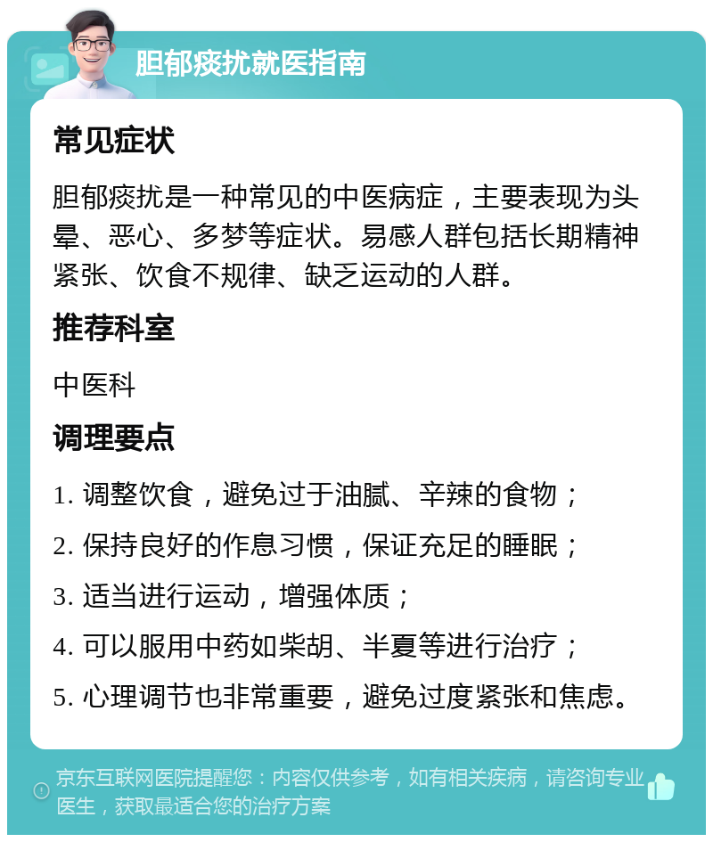 胆郁痰扰就医指南 常见症状 胆郁痰扰是一种常见的中医病症，主要表现为头晕、恶心、多梦等症状。易感人群包括长期精神紧张、饮食不规律、缺乏运动的人群。 推荐科室 中医科 调理要点 1. 调整饮食，避免过于油腻、辛辣的食物； 2. 保持良好的作息习惯，保证充足的睡眠； 3. 适当进行运动，增强体质； 4. 可以服用中药如柴胡、半夏等进行治疗； 5. 心理调节也非常重要，避免过度紧张和焦虑。