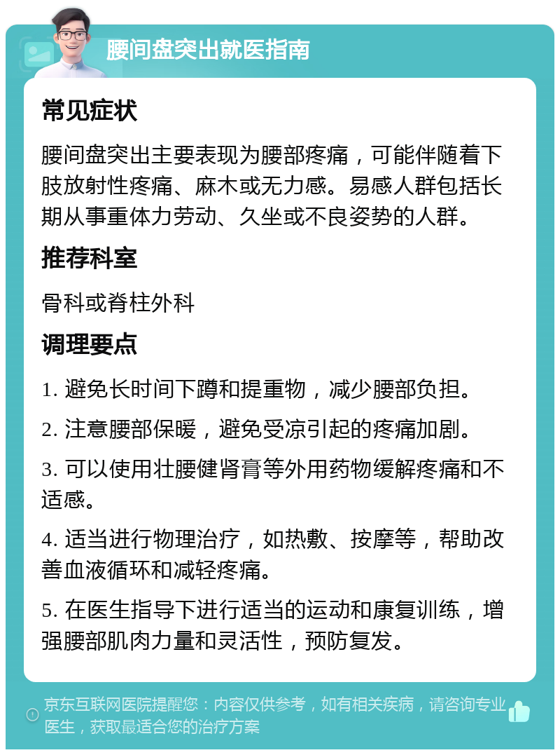 腰间盘突出就医指南 常见症状 腰间盘突出主要表现为腰部疼痛，可能伴随着下肢放射性疼痛、麻木或无力感。易感人群包括长期从事重体力劳动、久坐或不良姿势的人群。 推荐科室 骨科或脊柱外科 调理要点 1. 避免长时间下蹲和提重物，减少腰部负担。 2. 注意腰部保暖，避免受凉引起的疼痛加剧。 3. 可以使用壮腰健肾膏等外用药物缓解疼痛和不适感。 4. 适当进行物理治疗，如热敷、按摩等，帮助改善血液循环和减轻疼痛。 5. 在医生指导下进行适当的运动和康复训练，增强腰部肌肉力量和灵活性，预防复发。