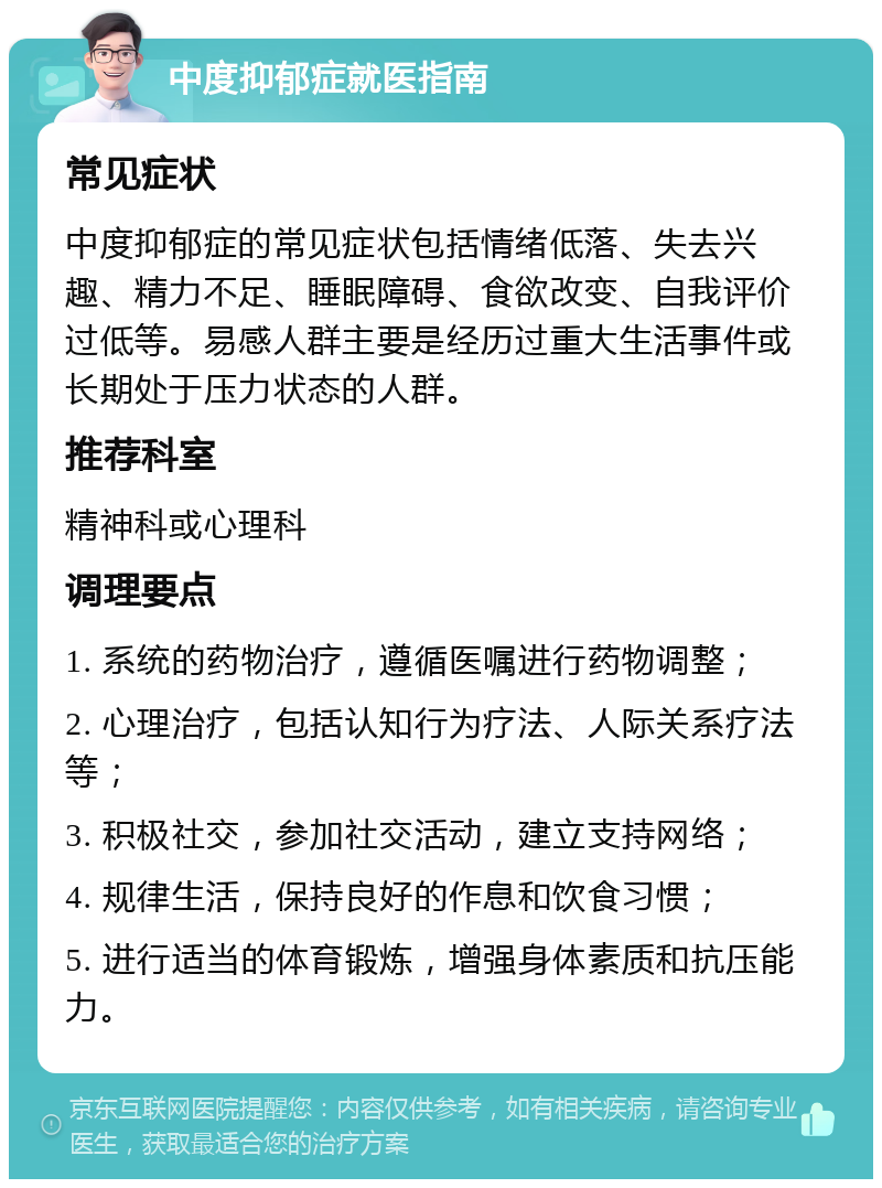 中度抑郁症就医指南 常见症状 中度抑郁症的常见症状包括情绪低落、失去兴趣、精力不足、睡眠障碍、食欲改变、自我评价过低等。易感人群主要是经历过重大生活事件或长期处于压力状态的人群。 推荐科室 精神科或心理科 调理要点 1. 系统的药物治疗，遵循医嘱进行药物调整； 2. 心理治疗，包括认知行为疗法、人际关系疗法等； 3. 积极社交，参加社交活动，建立支持网络； 4. 规律生活，保持良好的作息和饮食习惯； 5. 进行适当的体育锻炼，增强身体素质和抗压能力。