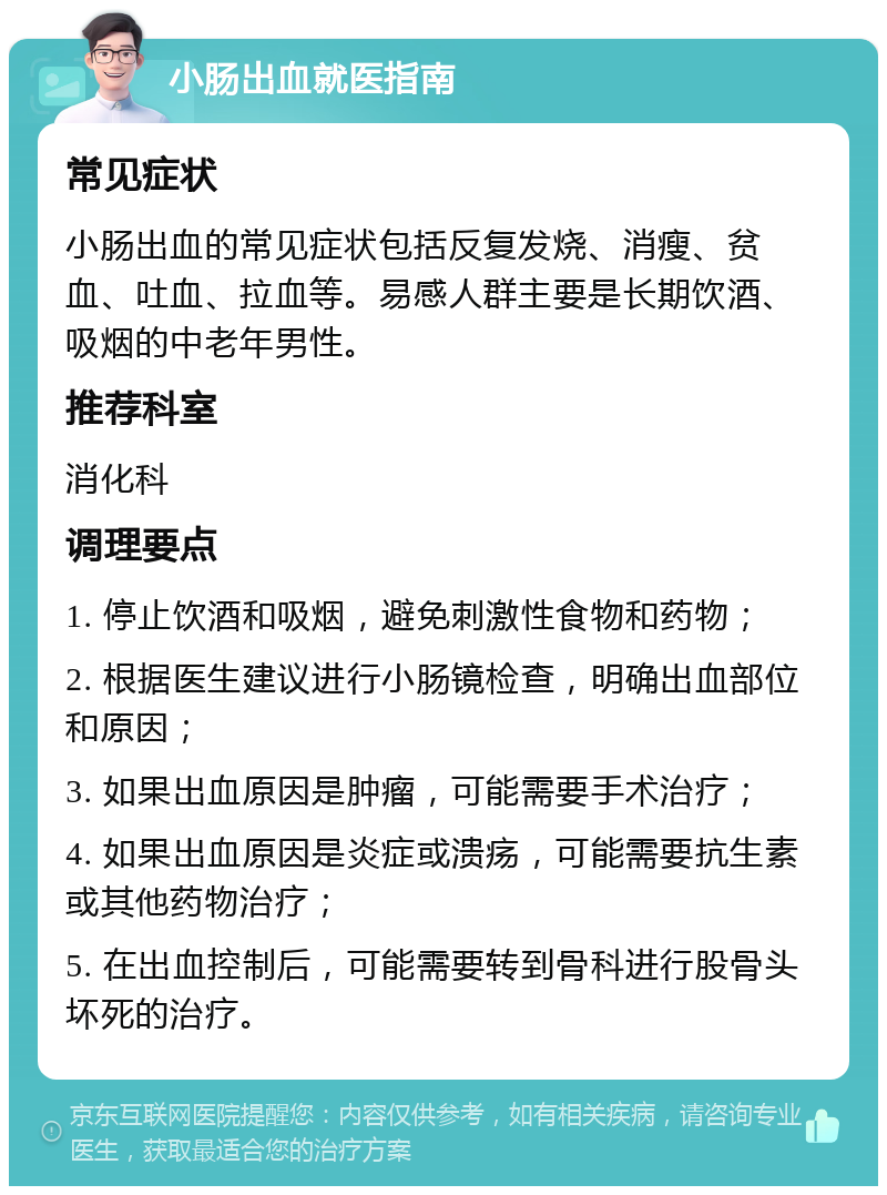 小肠出血就医指南 常见症状 小肠出血的常见症状包括反复发烧、消瘦、贫血、吐血、拉血等。易感人群主要是长期饮酒、吸烟的中老年男性。 推荐科室 消化科 调理要点 1. 停止饮酒和吸烟，避免刺激性食物和药物； 2. 根据医生建议进行小肠镜检查，明确出血部位和原因； 3. 如果出血原因是肿瘤，可能需要手术治疗； 4. 如果出血原因是炎症或溃疡，可能需要抗生素或其他药物治疗； 5. 在出血控制后，可能需要转到骨科进行股骨头坏死的治疗。