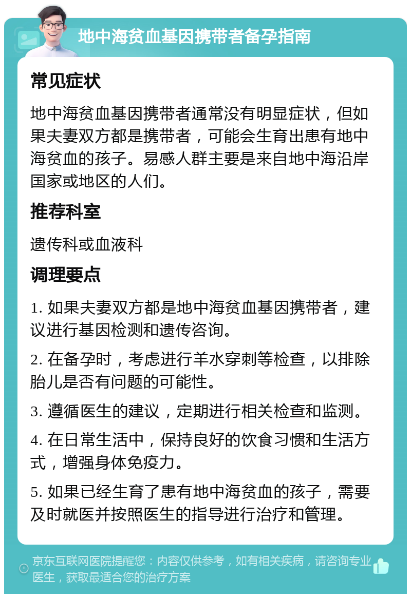 地中海贫血基因携带者备孕指南 常见症状 地中海贫血基因携带者通常没有明显症状，但如果夫妻双方都是携带者，可能会生育出患有地中海贫血的孩子。易感人群主要是来自地中海沿岸国家或地区的人们。 推荐科室 遗传科或血液科 调理要点 1. 如果夫妻双方都是地中海贫血基因携带者，建议进行基因检测和遗传咨询。 2. 在备孕时，考虑进行羊水穿刺等检查，以排除胎儿是否有问题的可能性。 3. 遵循医生的建议，定期进行相关检查和监测。 4. 在日常生活中，保持良好的饮食习惯和生活方式，增强身体免疫力。 5. 如果已经生育了患有地中海贫血的孩子，需要及时就医并按照医生的指导进行治疗和管理。