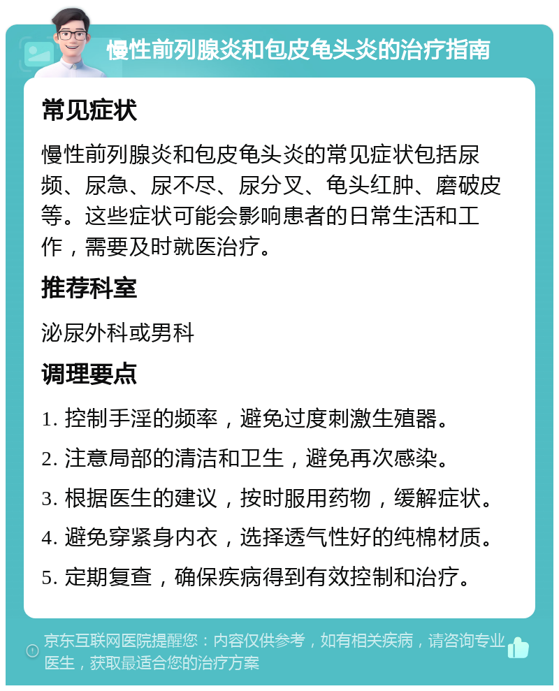 慢性前列腺炎和包皮龟头炎的治疗指南 常见症状 慢性前列腺炎和包皮龟头炎的常见症状包括尿频、尿急、尿不尽、尿分叉、龟头红肿、磨破皮等。这些症状可能会影响患者的日常生活和工作，需要及时就医治疗。 推荐科室 泌尿外科或男科 调理要点 1. 控制手淫的频率，避免过度刺激生殖器。 2. 注意局部的清洁和卫生，避免再次感染。 3. 根据医生的建议，按时服用药物，缓解症状。 4. 避免穿紧身内衣，选择透气性好的纯棉材质。 5. 定期复查，确保疾病得到有效控制和治疗。