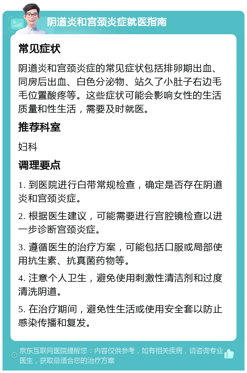 阴道炎和宫颈炎症就医指南 常见症状 阴道炎和宫颈炎症的常见症状包括排卵期出血、同房后出血、白色分泌物、站久了小肚子右边毛毛位置酸疼等。这些症状可能会影响女性的生活质量和性生活，需要及时就医。 推荐科室 妇科 调理要点 1. 到医院进行白带常规检查，确定是否存在阴道炎和宫颈炎症。 2. 根据医生建议，可能需要进行宫腔镜检查以进一步诊断宫颈炎症。 3. 遵循医生的治疗方案，可能包括口服或局部使用抗生素、抗真菌药物等。 4. 注意个人卫生，避免使用刺激性清洁剂和过度清洗阴道。 5. 在治疗期间，避免性生活或使用安全套以防止感染传播和复发。