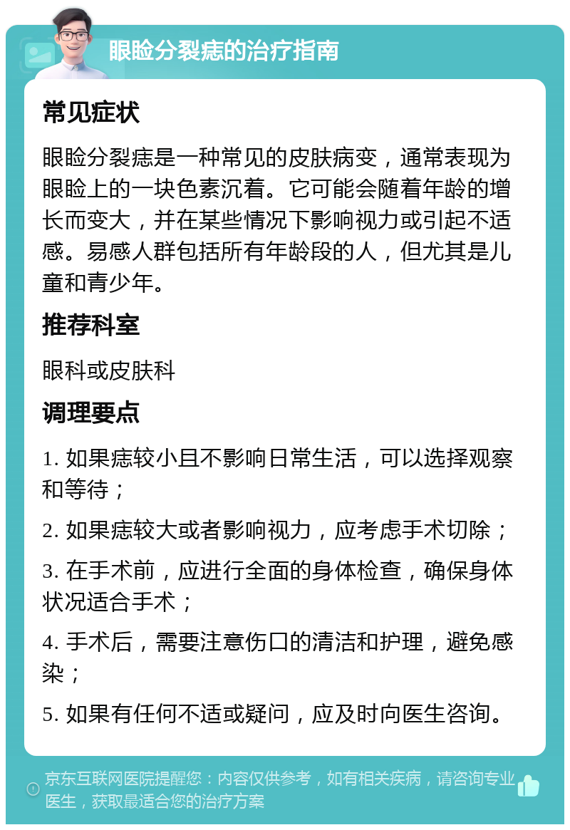 眼睑分裂痣的治疗指南 常见症状 眼睑分裂痣是一种常见的皮肤病变，通常表现为眼睑上的一块色素沉着。它可能会随着年龄的增长而变大，并在某些情况下影响视力或引起不适感。易感人群包括所有年龄段的人，但尤其是儿童和青少年。 推荐科室 眼科或皮肤科 调理要点 1. 如果痣较小且不影响日常生活，可以选择观察和等待； 2. 如果痣较大或者影响视力，应考虑手术切除； 3. 在手术前，应进行全面的身体检查，确保身体状况适合手术； 4. 手术后，需要注意伤口的清洁和护理，避免感染； 5. 如果有任何不适或疑问，应及时向医生咨询。