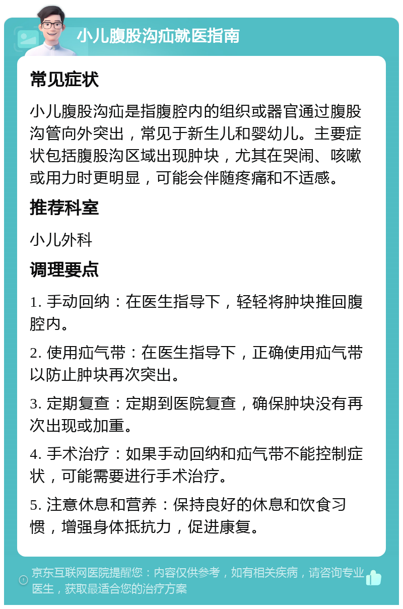 小儿腹股沟疝就医指南 常见症状 小儿腹股沟疝是指腹腔内的组织或器官通过腹股沟管向外突出，常见于新生儿和婴幼儿。主要症状包括腹股沟区域出现肿块，尤其在哭闹、咳嗽或用力时更明显，可能会伴随疼痛和不适感。 推荐科室 小儿外科 调理要点 1. 手动回纳：在医生指导下，轻轻将肿块推回腹腔内。 2. 使用疝气带：在医生指导下，正确使用疝气带以防止肿块再次突出。 3. 定期复查：定期到医院复查，确保肿块没有再次出现或加重。 4. 手术治疗：如果手动回纳和疝气带不能控制症状，可能需要进行手术治疗。 5. 注意休息和营养：保持良好的休息和饮食习惯，增强身体抵抗力，促进康复。