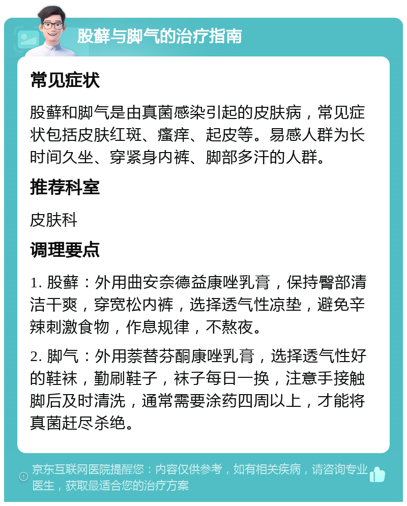 股藓与脚气的治疗指南 常见症状 股藓和脚气是由真菌感染引起的皮肤病，常见症状包括皮肤红斑、瘙痒、起皮等。易感人群为长时间久坐、穿紧身内裤、脚部多汗的人群。 推荐科室 皮肤科 调理要点 1. 股藓：外用曲安奈德益康唑乳膏，保持臀部清洁干爽，穿宽松内裤，选择透气性凉垫，避免辛辣刺激食物，作息规律，不熬夜。 2. 脚气：外用萘替芬酮康唑乳膏，选择透气性好的鞋袜，勤刷鞋子，袜子每日一换，注意手接触脚后及时清洗，通常需要涂药四周以上，才能将真菌赶尽杀绝。