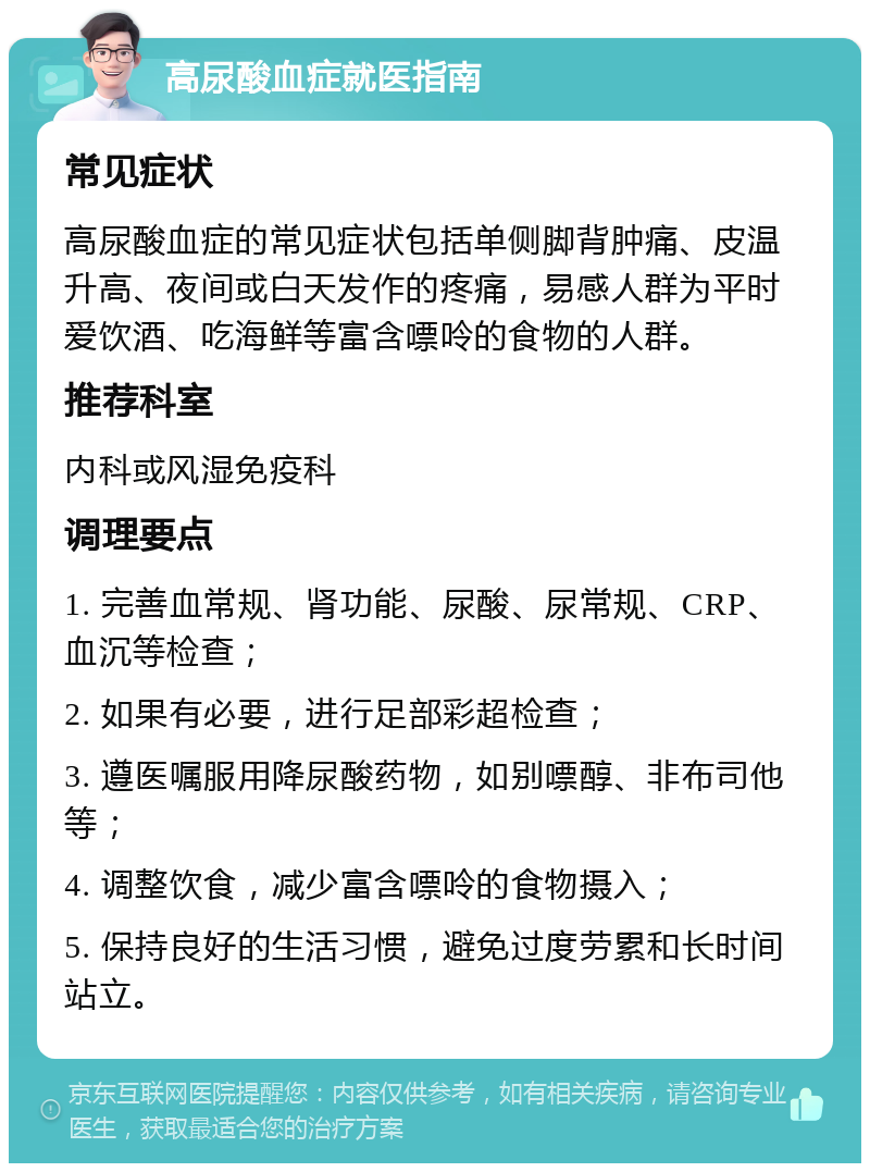 高尿酸血症就医指南 常见症状 高尿酸血症的常见症状包括单侧脚背肿痛、皮温升高、夜间或白天发作的疼痛，易感人群为平时爱饮酒、吃海鲜等富含嘌呤的食物的人群。 推荐科室 内科或风湿免疫科 调理要点 1. 完善血常规、肾功能、尿酸、尿常规、CRP、血沉等检查； 2. 如果有必要，进行足部彩超检查； 3. 遵医嘱服用降尿酸药物，如别嘌醇、非布司他等； 4. 调整饮食，减少富含嘌呤的食物摄入； 5. 保持良好的生活习惯，避免过度劳累和长时间站立。