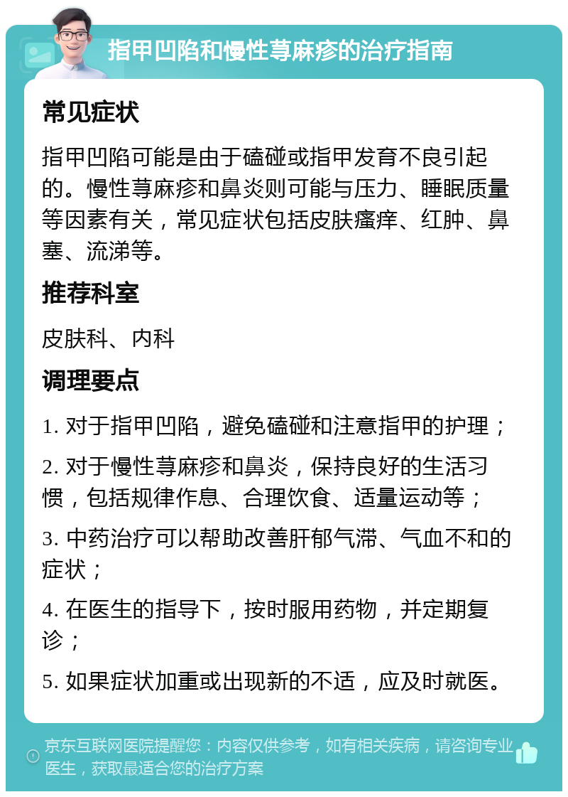 指甲凹陷和慢性荨麻疹的治疗指南 常见症状 指甲凹陷可能是由于磕碰或指甲发育不良引起的。慢性荨麻疹和鼻炎则可能与压力、睡眠质量等因素有关，常见症状包括皮肤瘙痒、红肿、鼻塞、流涕等。 推荐科室 皮肤科、内科 调理要点 1. 对于指甲凹陷，避免磕碰和注意指甲的护理； 2. 对于慢性荨麻疹和鼻炎，保持良好的生活习惯，包括规律作息、合理饮食、适量运动等； 3. 中药治疗可以帮助改善肝郁气滞、气血不和的症状； 4. 在医生的指导下，按时服用药物，并定期复诊； 5. 如果症状加重或出现新的不适，应及时就医。