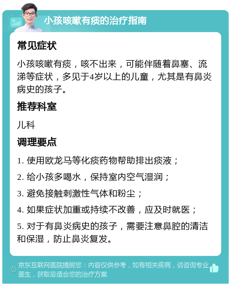 小孩咳嗽有痰的治疗指南 常见症状 小孩咳嗽有痰，咳不出来，可能伴随着鼻塞、流涕等症状，多见于4岁以上的儿童，尤其是有鼻炎病史的孩子。 推荐科室 儿科 调理要点 1. 使用欧龙马等化痰药物帮助排出痰液； 2. 给小孩多喝水，保持室内空气湿润； 3. 避免接触刺激性气体和粉尘； 4. 如果症状加重或持续不改善，应及时就医； 5. 对于有鼻炎病史的孩子，需要注意鼻腔的清洁和保湿，防止鼻炎复发。