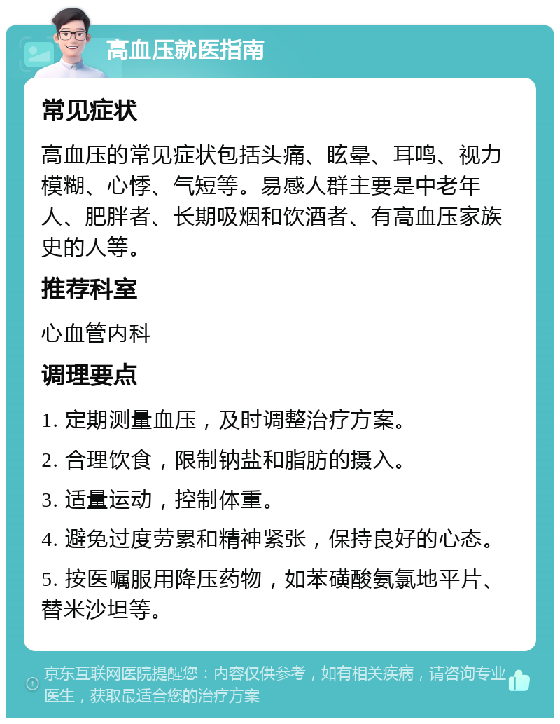 高血压就医指南 常见症状 高血压的常见症状包括头痛、眩晕、耳鸣、视力模糊、心悸、气短等。易感人群主要是中老年人、肥胖者、长期吸烟和饮酒者、有高血压家族史的人等。 推荐科室 心血管内科 调理要点 1. 定期测量血压，及时调整治疗方案。 2. 合理饮食，限制钠盐和脂肪的摄入。 3. 适量运动，控制体重。 4. 避免过度劳累和精神紧张，保持良好的心态。 5. 按医嘱服用降压药物，如苯磺酸氨氯地平片、替米沙坦等。