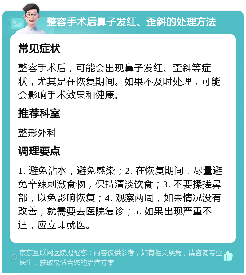 整容手术后鼻子发红、歪斜的处理方法 常见症状 整容手术后，可能会出现鼻子发红、歪斜等症状，尤其是在恢复期间。如果不及时处理，可能会影响手术效果和健康。 推荐科室 整形外科 调理要点 1. 避免沾水，避免感染；2. 在恢复期间，尽量避免辛辣刺激食物，保持清淡饮食；3. 不要揉搓鼻部，以免影响恢复；4. 观察两周，如果情况没有改善，就需要去医院复诊；5. 如果出现严重不适，应立即就医。