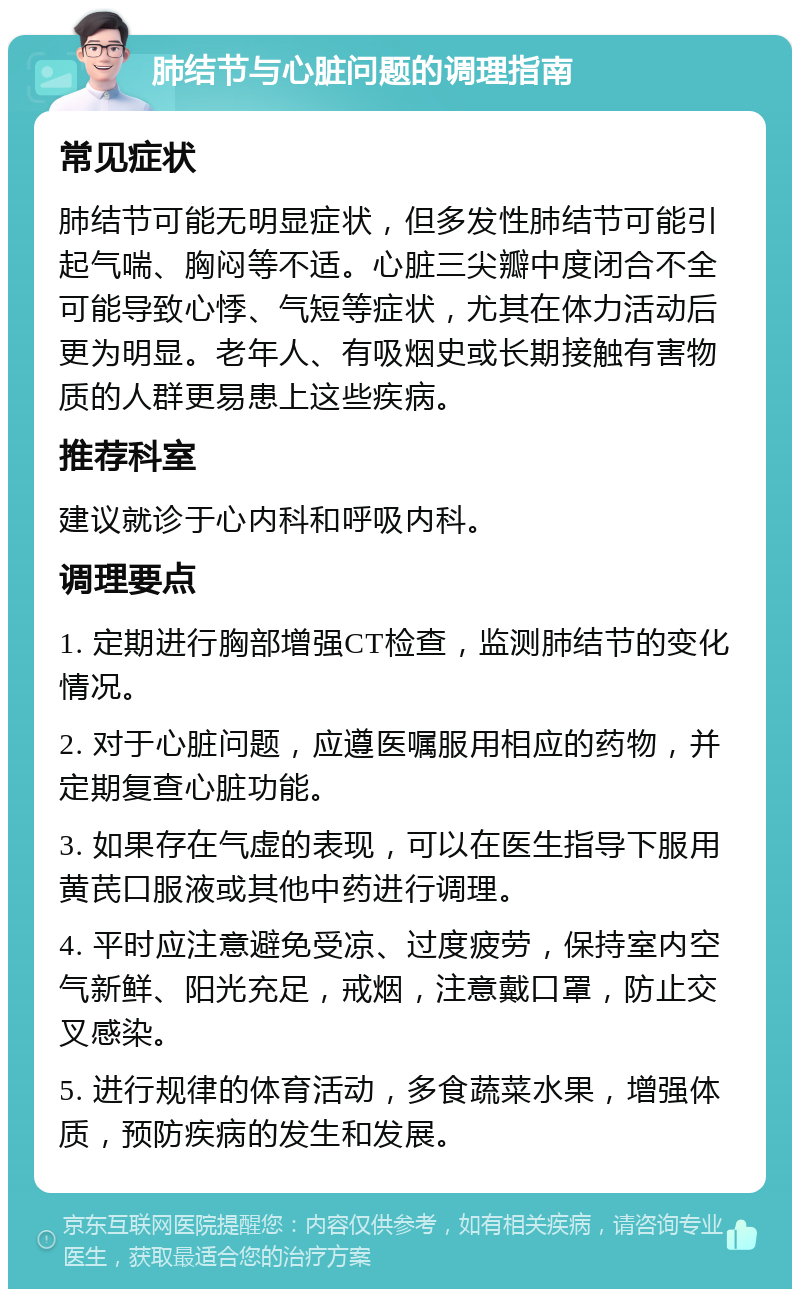 肺结节与心脏问题的调理指南 常见症状 肺结节可能无明显症状，但多发性肺结节可能引起气喘、胸闷等不适。心脏三尖瓣中度闭合不全可能导致心悸、气短等症状，尤其在体力活动后更为明显。老年人、有吸烟史或长期接触有害物质的人群更易患上这些疾病。 推荐科室 建议就诊于心内科和呼吸内科。 调理要点 1. 定期进行胸部增强CT检查，监测肺结节的变化情况。 2. 对于心脏问题，应遵医嘱服用相应的药物，并定期复查心脏功能。 3. 如果存在气虚的表现，可以在医生指导下服用黄芪口服液或其他中药进行调理。 4. 平时应注意避免受凉、过度疲劳，保持室内空气新鲜、阳光充足，戒烟，注意戴口罩，防止交叉感染。 5. 进行规律的体育活动，多食蔬菜水果，增强体质，预防疾病的发生和发展。