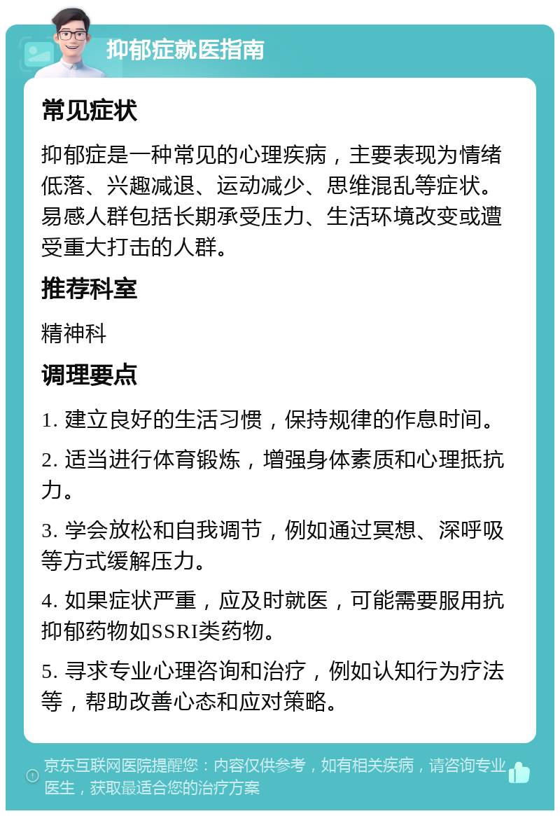 抑郁症就医指南 常见症状 抑郁症是一种常见的心理疾病，主要表现为情绪低落、兴趣减退、运动减少、思维混乱等症状。易感人群包括长期承受压力、生活环境改变或遭受重大打击的人群。 推荐科室 精神科 调理要点 1. 建立良好的生活习惯，保持规律的作息时间。 2. 适当进行体育锻炼，增强身体素质和心理抵抗力。 3. 学会放松和自我调节，例如通过冥想、深呼吸等方式缓解压力。 4. 如果症状严重，应及时就医，可能需要服用抗抑郁药物如SSRI类药物。 5. 寻求专业心理咨询和治疗，例如认知行为疗法等，帮助改善心态和应对策略。