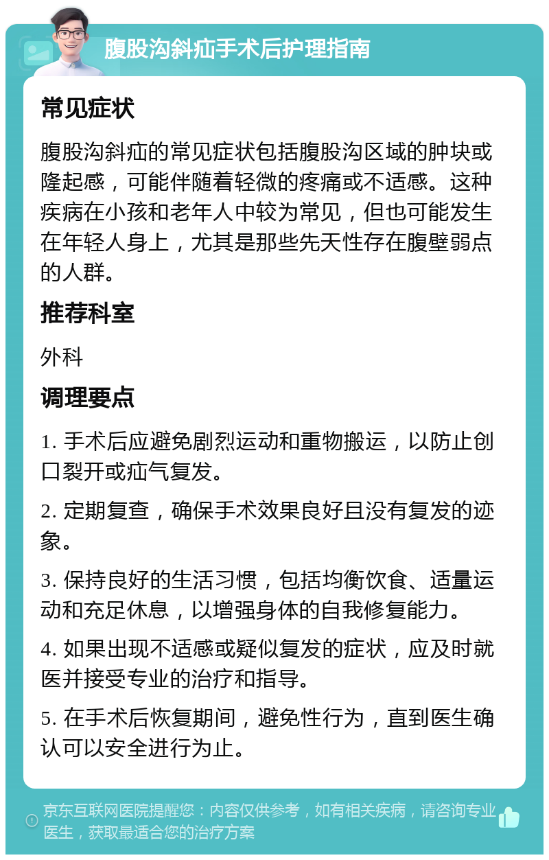 腹股沟斜疝手术后护理指南 常见症状 腹股沟斜疝的常见症状包括腹股沟区域的肿块或隆起感，可能伴随着轻微的疼痛或不适感。这种疾病在小孩和老年人中较为常见，但也可能发生在年轻人身上，尤其是那些先天性存在腹壁弱点的人群。 推荐科室 外科 调理要点 1. 手术后应避免剧烈运动和重物搬运，以防止创口裂开或疝气复发。 2. 定期复查，确保手术效果良好且没有复发的迹象。 3. 保持良好的生活习惯，包括均衡饮食、适量运动和充足休息，以增强身体的自我修复能力。 4. 如果出现不适感或疑似复发的症状，应及时就医并接受专业的治疗和指导。 5. 在手术后恢复期间，避免性行为，直到医生确认可以安全进行为止。