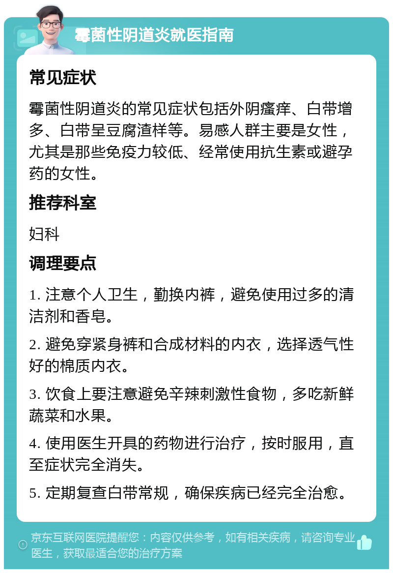 霉菌性阴道炎就医指南 常见症状 霉菌性阴道炎的常见症状包括外阴瘙痒、白带增多、白带呈豆腐渣样等。易感人群主要是女性，尤其是那些免疫力较低、经常使用抗生素或避孕药的女性。 推荐科室 妇科 调理要点 1. 注意个人卫生，勤换内裤，避免使用过多的清洁剂和香皂。 2. 避免穿紧身裤和合成材料的内衣，选择透气性好的棉质内衣。 3. 饮食上要注意避免辛辣刺激性食物，多吃新鲜蔬菜和水果。 4. 使用医生开具的药物进行治疗，按时服用，直至症状完全消失。 5. 定期复查白带常规，确保疾病已经完全治愈。