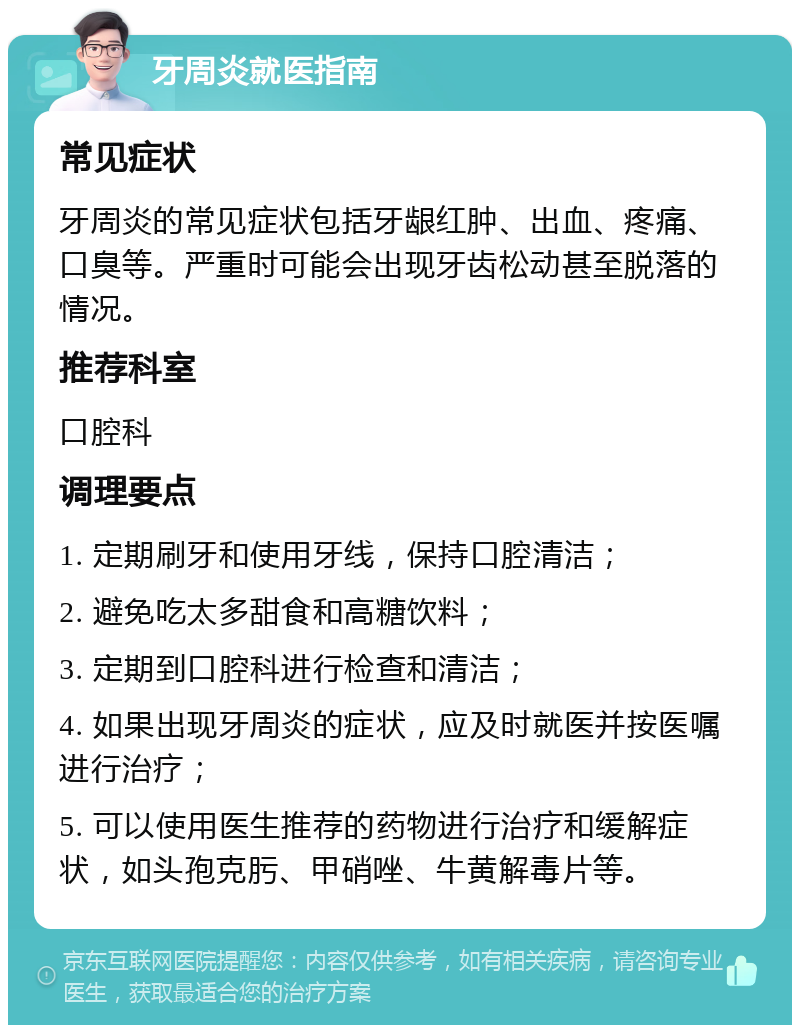 牙周炎就医指南 常见症状 牙周炎的常见症状包括牙龈红肿、出血、疼痛、口臭等。严重时可能会出现牙齿松动甚至脱落的情况。 推荐科室 口腔科 调理要点 1. 定期刷牙和使用牙线，保持口腔清洁； 2. 避免吃太多甜食和高糖饮料； 3. 定期到口腔科进行检查和清洁； 4. 如果出现牙周炎的症状，应及时就医并按医嘱进行治疗； 5. 可以使用医生推荐的药物进行治疗和缓解症状，如头孢克肟、甲硝唑、牛黄解毒片等。