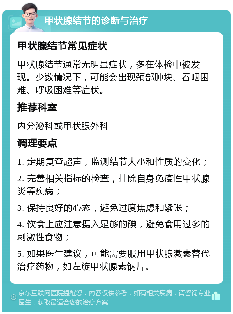 甲状腺结节的诊断与治疗 甲状腺结节常见症状 甲状腺结节通常无明显症状，多在体检中被发现。少数情况下，可能会出现颈部肿块、吞咽困难、呼吸困难等症状。 推荐科室 内分泌科或甲状腺外科 调理要点 1. 定期复查超声，监测结节大小和性质的变化； 2. 完善相关指标的检查，排除自身免疫性甲状腺炎等疾病； 3. 保持良好的心态，避免过度焦虑和紧张； 4. 饮食上应注意摄入足够的碘，避免食用过多的刺激性食物； 5. 如果医生建议，可能需要服用甲状腺激素替代治疗药物，如左旋甲状腺素钠片。