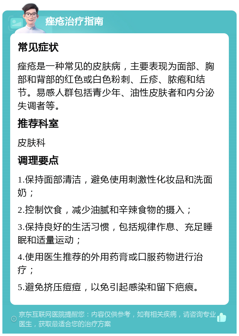 痤疮治疗指南 常见症状 痤疮是一种常见的皮肤病，主要表现为面部、胸部和背部的红色或白色粉刺、丘疹、脓疱和结节。易感人群包括青少年、油性皮肤者和内分泌失调者等。 推荐科室 皮肤科 调理要点 1.保持面部清洁，避免使用刺激性化妆品和洗面奶； 2.控制饮食，减少油腻和辛辣食物的摄入； 3.保持良好的生活习惯，包括规律作息、充足睡眠和适量运动； 4.使用医生推荐的外用药膏或口服药物进行治疗； 5.避免挤压痘痘，以免引起感染和留下疤痕。