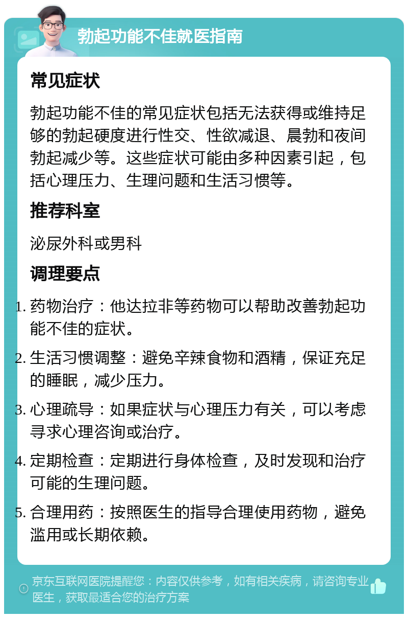 勃起功能不佳就医指南 常见症状 勃起功能不佳的常见症状包括无法获得或维持足够的勃起硬度进行性交、性欲减退、晨勃和夜间勃起减少等。这些症状可能由多种因素引起，包括心理压力、生理问题和生活习惯等。 推荐科室 泌尿外科或男科 调理要点 药物治疗：他达拉非等药物可以帮助改善勃起功能不佳的症状。 生活习惯调整：避免辛辣食物和酒精，保证充足的睡眠，减少压力。 心理疏导：如果症状与心理压力有关，可以考虑寻求心理咨询或治疗。 定期检查：定期进行身体检查，及时发现和治疗可能的生理问题。 合理用药：按照医生的指导合理使用药物，避免滥用或长期依赖。