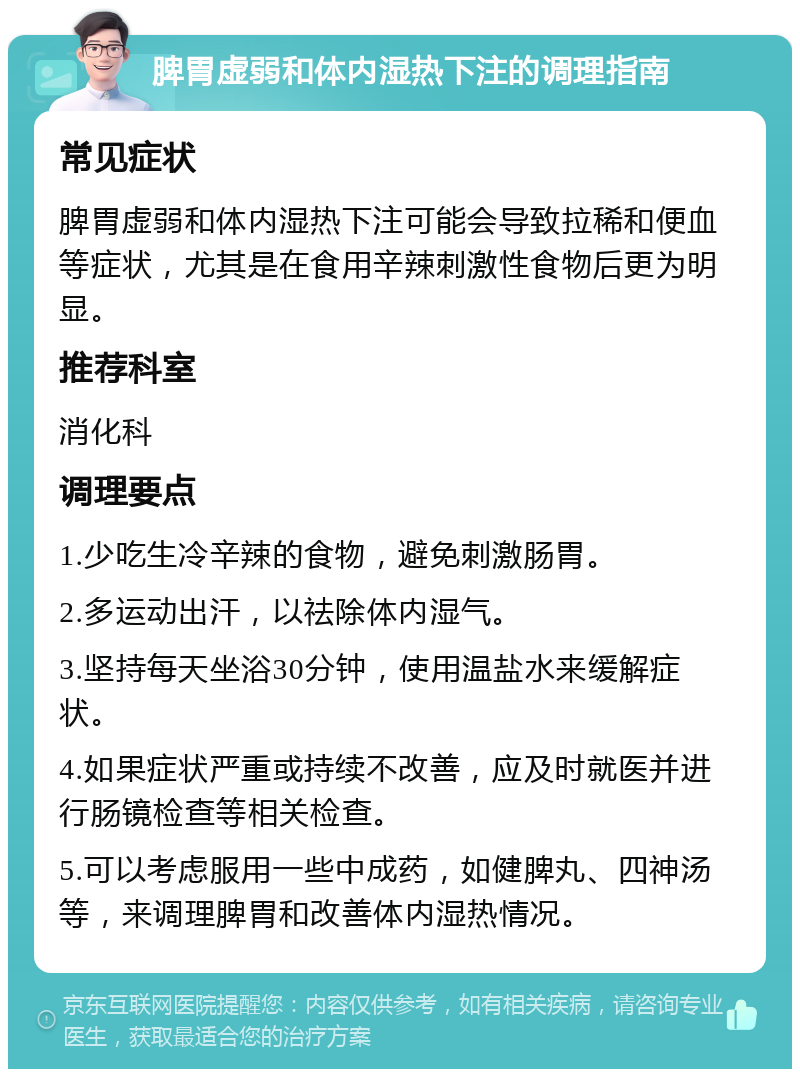 脾胃虚弱和体内湿热下注的调理指南 常见症状 脾胃虚弱和体内湿热下注可能会导致拉稀和便血等症状，尤其是在食用辛辣刺激性食物后更为明显。 推荐科室 消化科 调理要点 1.少吃生冷辛辣的食物，避免刺激肠胃。 2.多运动出汗，以祛除体内湿气。 3.坚持每天坐浴30分钟，使用温盐水来缓解症状。 4.如果症状严重或持续不改善，应及时就医并进行肠镜检查等相关检查。 5.可以考虑服用一些中成药，如健脾丸、四神汤等，来调理脾胃和改善体内湿热情况。