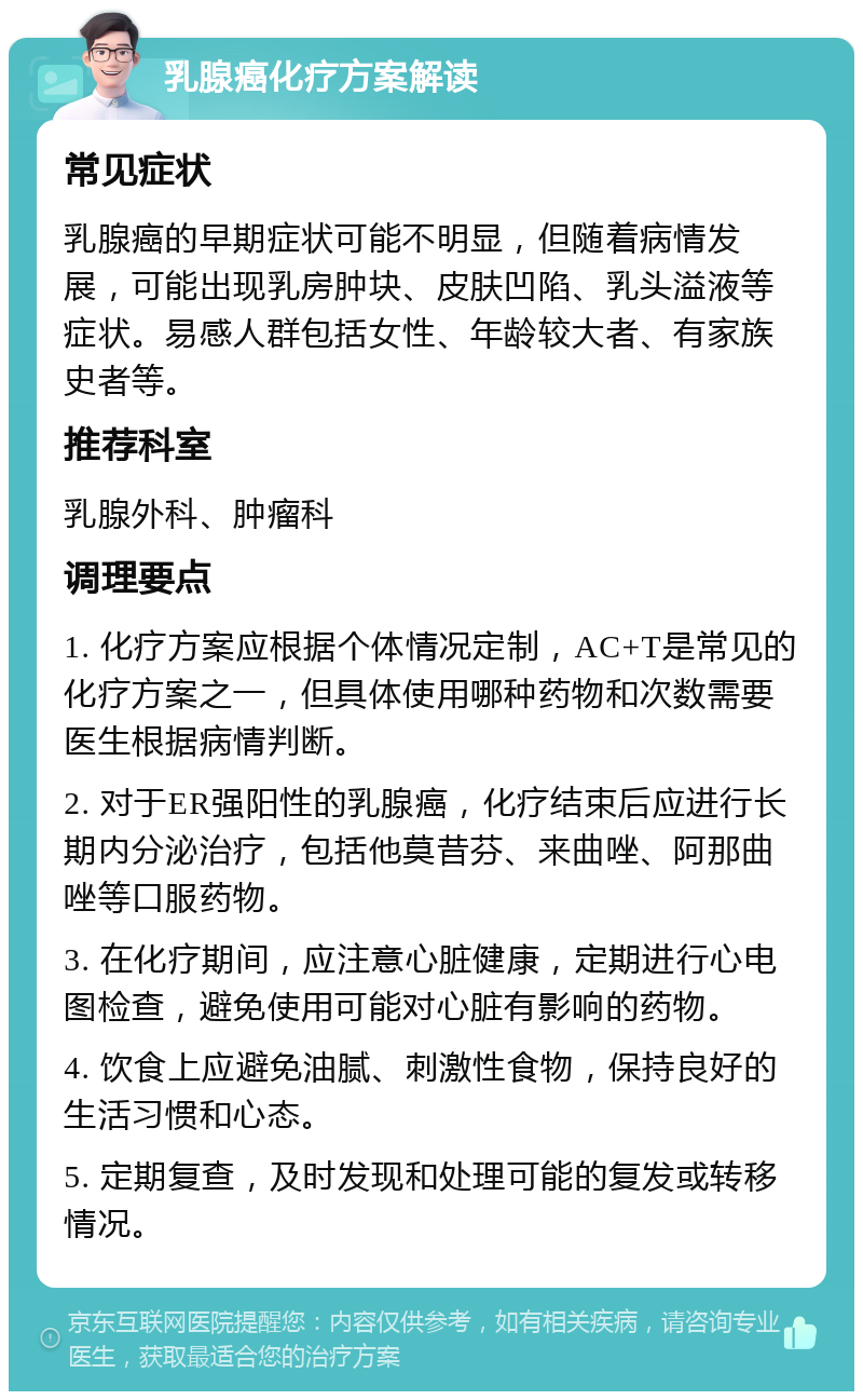 乳腺癌化疗方案解读 常见症状 乳腺癌的早期症状可能不明显，但随着病情发展，可能出现乳房肿块、皮肤凹陷、乳头溢液等症状。易感人群包括女性、年龄较大者、有家族史者等。 推荐科室 乳腺外科、肿瘤科 调理要点 1. 化疗方案应根据个体情况定制，AC+T是常见的化疗方案之一，但具体使用哪种药物和次数需要医生根据病情判断。 2. 对于ER强阳性的乳腺癌，化疗结束后应进行长期内分泌治疗，包括他莫昔芬、来曲唑、阿那曲唑等口服药物。 3. 在化疗期间，应注意心脏健康，定期进行心电图检查，避免使用可能对心脏有影响的药物。 4. 饮食上应避免油腻、刺激性食物，保持良好的生活习惯和心态。 5. 定期复查，及时发现和处理可能的复发或转移情况。