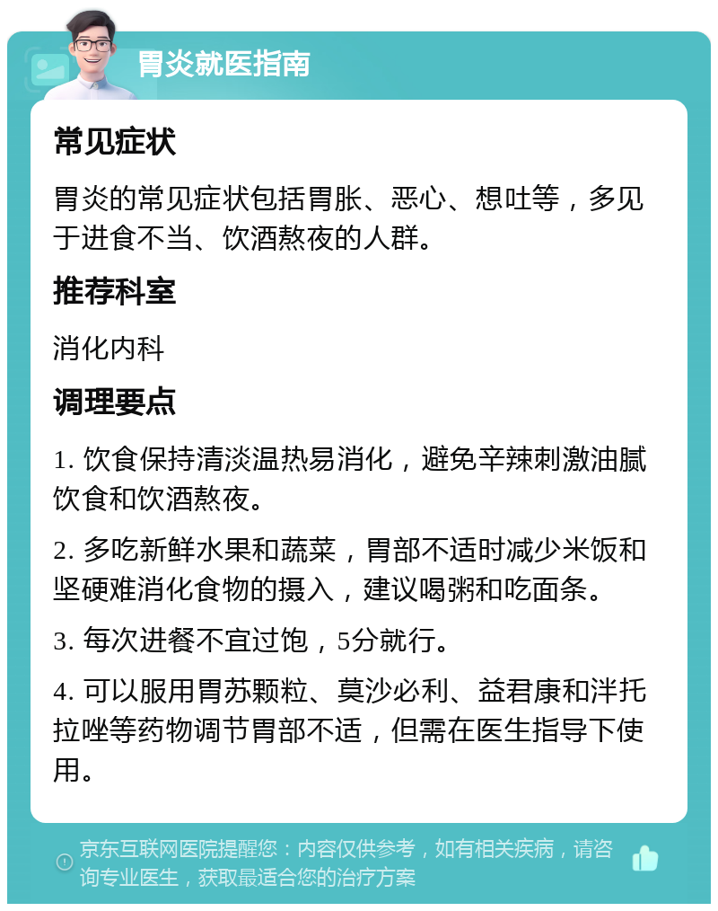 胃炎就医指南 常见症状 胃炎的常见症状包括胃胀、恶心、想吐等，多见于进食不当、饮酒熬夜的人群。 推荐科室 消化内科 调理要点 1. 饮食保持清淡温热易消化，避免辛辣刺激油腻饮食和饮酒熬夜。 2. 多吃新鲜水果和蔬菜，胃部不适时减少米饭和坚硬难消化食物的摄入，建议喝粥和吃面条。 3. 每次进餐不宜过饱，5分就行。 4. 可以服用胃苏颗粒、莫沙必利、益君康和泮托拉唑等药物调节胃部不适，但需在医生指导下使用。