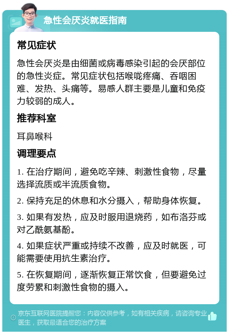 急性会厌炎就医指南 常见症状 急性会厌炎是由细菌或病毒感染引起的会厌部位的急性炎症。常见症状包括喉咙疼痛、吞咽困难、发热、头痛等。易感人群主要是儿童和免疫力较弱的成人。 推荐科室 耳鼻喉科 调理要点 1. 在治疗期间，避免吃辛辣、刺激性食物，尽量选择流质或半流质食物。 2. 保持充足的休息和水分摄入，帮助身体恢复。 3. 如果有发热，应及时服用退烧药，如布洛芬或对乙酰氨基酚。 4. 如果症状严重或持续不改善，应及时就医，可能需要使用抗生素治疗。 5. 在恢复期间，逐渐恢复正常饮食，但要避免过度劳累和刺激性食物的摄入。