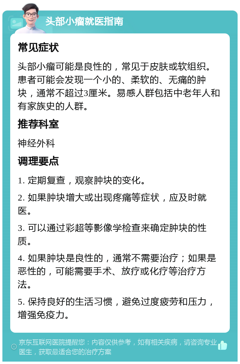 头部小瘤就医指南 常见症状 头部小瘤可能是良性的，常见于皮肤或软组织。患者可能会发现一个小的、柔软的、无痛的肿块，通常不超过3厘米。易感人群包括中老年人和有家族史的人群。 推荐科室 神经外科 调理要点 1. 定期复查，观察肿块的变化。 2. 如果肿块增大或出现疼痛等症状，应及时就医。 3. 可以通过彩超等影像学检查来确定肿块的性质。 4. 如果肿块是良性的，通常不需要治疗；如果是恶性的，可能需要手术、放疗或化疗等治疗方法。 5. 保持良好的生活习惯，避免过度疲劳和压力，增强免疫力。