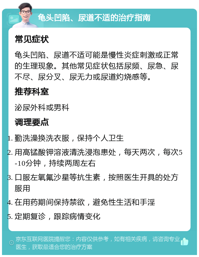 龟头凹陷、尿道不适的治疗指南 常见症状 龟头凹陷、尿道不适可能是慢性炎症刺激或正常的生理现象。其他常见症状包括尿频、尿急、尿不尽、尿分叉、尿无力或尿道灼烧感等。 推荐科室 泌尿外科或男科 调理要点 勤洗澡换洗衣服，保持个人卫生 用高锰酸钾溶液清洗浸泡患处，每天两次，每次5-10分钟，持续两周左右 口服左氧氟沙星等抗生素，按照医生开具的处方服用 在用药期间保持禁欲，避免性生活和手淫 定期复诊，跟踪病情变化