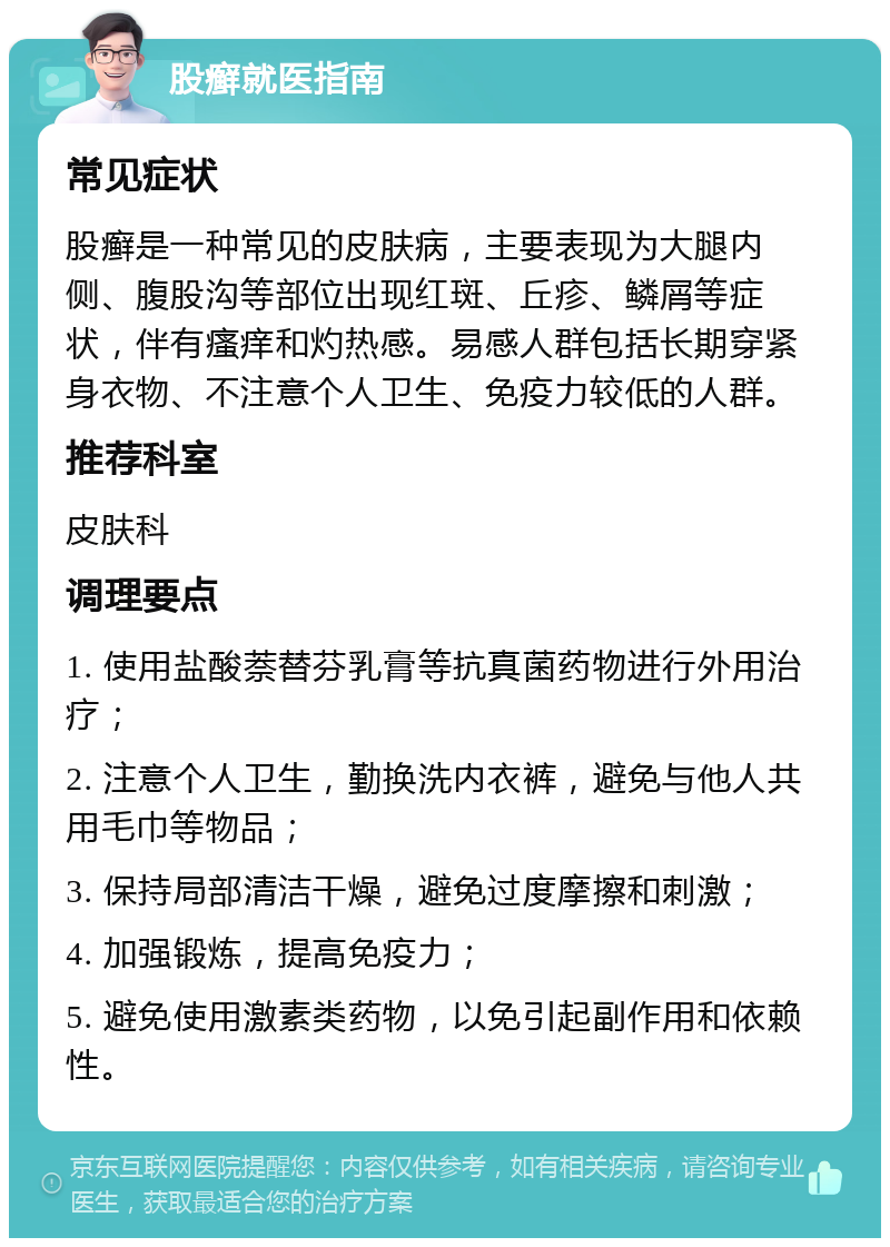 股癣就医指南 常见症状 股癣是一种常见的皮肤病，主要表现为大腿内侧、腹股沟等部位出现红斑、丘疹、鳞屑等症状，伴有瘙痒和灼热感。易感人群包括长期穿紧身衣物、不注意个人卫生、免疫力较低的人群。 推荐科室 皮肤科 调理要点 1. 使用盐酸萘替芬乳膏等抗真菌药物进行外用治疗； 2. 注意个人卫生，勤换洗内衣裤，避免与他人共用毛巾等物品； 3. 保持局部清洁干燥，避免过度摩擦和刺激； 4. 加强锻炼，提高免疫力； 5. 避免使用激素类药物，以免引起副作用和依赖性。