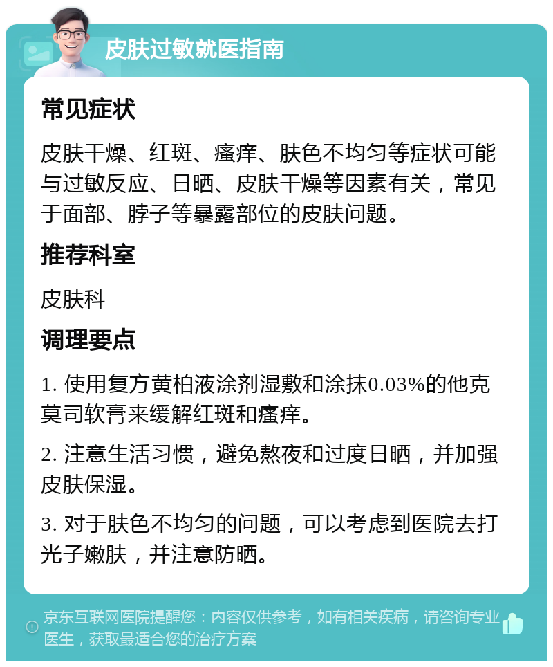 皮肤过敏就医指南 常见症状 皮肤干燥、红斑、瘙痒、肤色不均匀等症状可能与过敏反应、日晒、皮肤干燥等因素有关，常见于面部、脖子等暴露部位的皮肤问题。 推荐科室 皮肤科 调理要点 1. 使用复方黄柏液涂剂湿敷和涂抹0.03%的他克莫司软膏来缓解红斑和瘙痒。 2. 注意生活习惯，避免熬夜和过度日晒，并加强皮肤保湿。 3. 对于肤色不均匀的问题，可以考虑到医院去打光子嫩肤，并注意防晒。