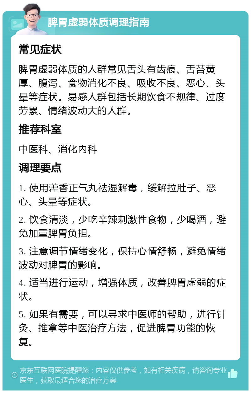 脾胃虚弱体质调理指南 常见症状 脾胃虚弱体质的人群常见舌头有齿痕、舌苔黄厚、腹泻、食物消化不良、吸收不良、恶心、头晕等症状。易感人群包括长期饮食不规律、过度劳累、情绪波动大的人群。 推荐科室 中医科、消化内科 调理要点 1. 使用藿香正气丸祛湿解毒，缓解拉肚子、恶心、头晕等症状。 2. 饮食清淡，少吃辛辣刺激性食物，少喝酒，避免加重脾胃负担。 3. 注意调节情绪变化，保持心情舒畅，避免情绪波动对脾胃的影响。 4. 适当进行运动，增强体质，改善脾胃虚弱的症状。 5. 如果有需要，可以寻求中医师的帮助，进行针灸、推拿等中医治疗方法，促进脾胃功能的恢复。