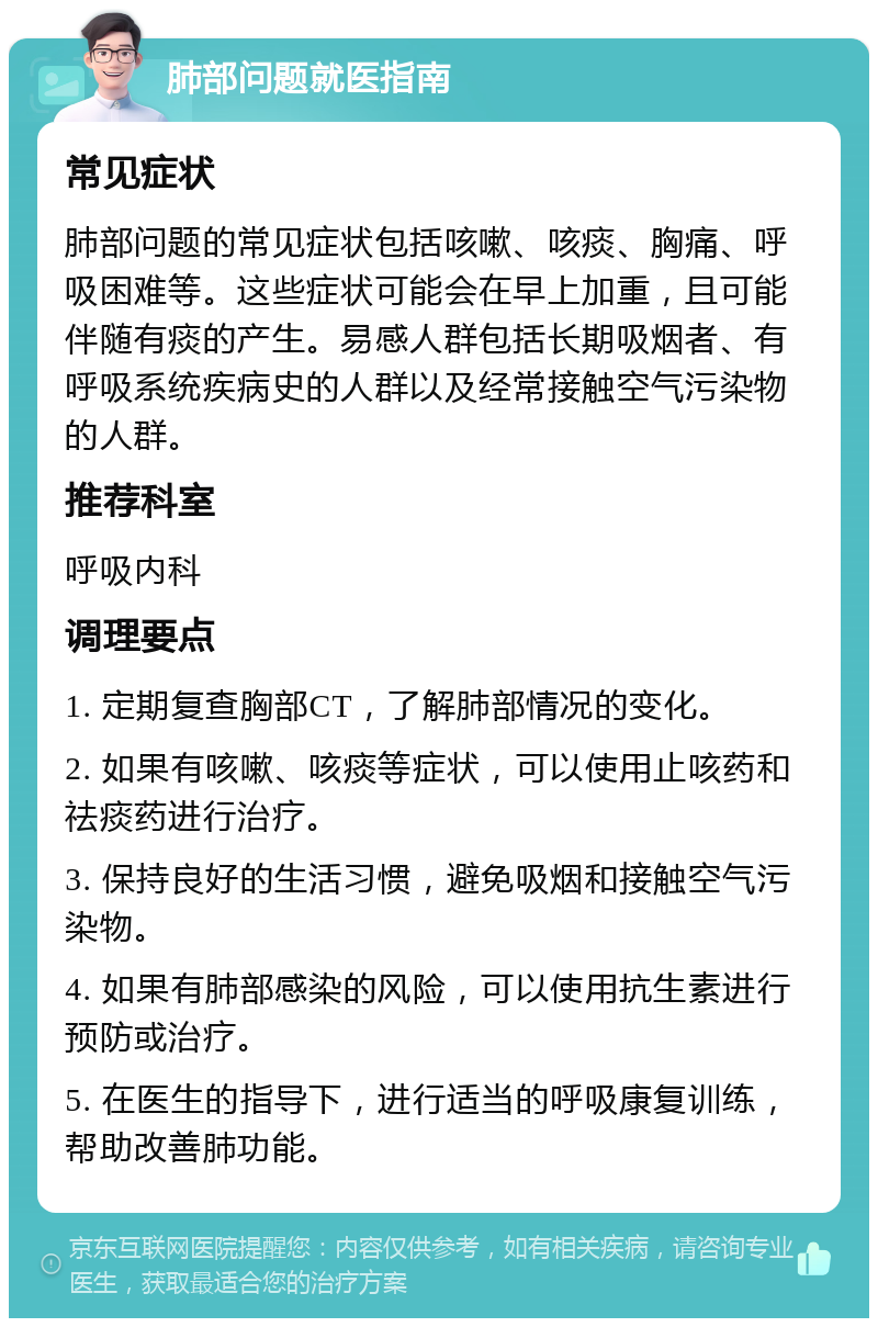 肺部问题就医指南 常见症状 肺部问题的常见症状包括咳嗽、咳痰、胸痛、呼吸困难等。这些症状可能会在早上加重，且可能伴随有痰的产生。易感人群包括长期吸烟者、有呼吸系统疾病史的人群以及经常接触空气污染物的人群。 推荐科室 呼吸内科 调理要点 1. 定期复查胸部CT，了解肺部情况的变化。 2. 如果有咳嗽、咳痰等症状，可以使用止咳药和祛痰药进行治疗。 3. 保持良好的生活习惯，避免吸烟和接触空气污染物。 4. 如果有肺部感染的风险，可以使用抗生素进行预防或治疗。 5. 在医生的指导下，进行适当的呼吸康复训练，帮助改善肺功能。