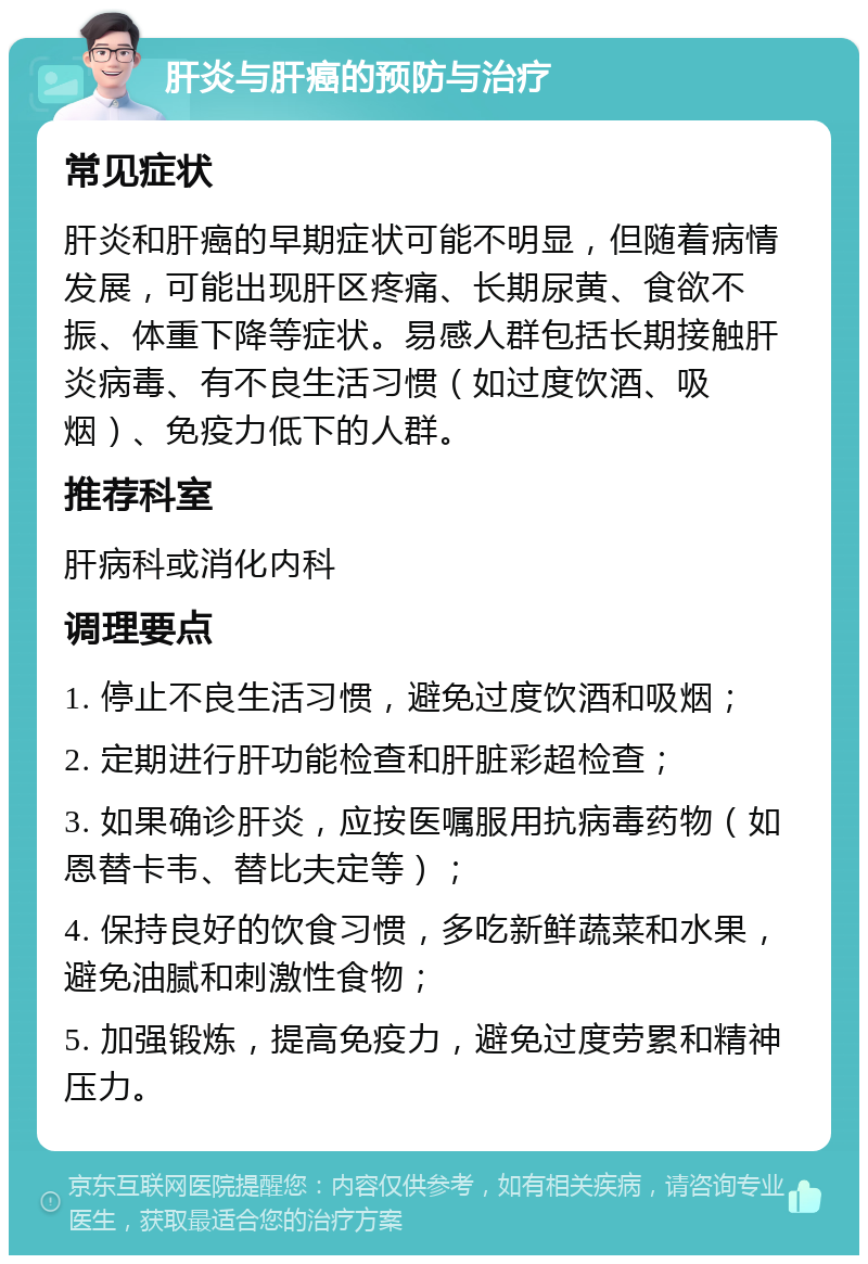 肝炎与肝癌的预防与治疗 常见症状 肝炎和肝癌的早期症状可能不明显，但随着病情发展，可能出现肝区疼痛、长期尿黄、食欲不振、体重下降等症状。易感人群包括长期接触肝炎病毒、有不良生活习惯（如过度饮酒、吸烟）、免疫力低下的人群。 推荐科室 肝病科或消化内科 调理要点 1. 停止不良生活习惯，避免过度饮酒和吸烟； 2. 定期进行肝功能检查和肝脏彩超检查； 3. 如果确诊肝炎，应按医嘱服用抗病毒药物（如恩替卡韦、替比夫定等）； 4. 保持良好的饮食习惯，多吃新鲜蔬菜和水果，避免油腻和刺激性食物； 5. 加强锻炼，提高免疫力，避免过度劳累和精神压力。