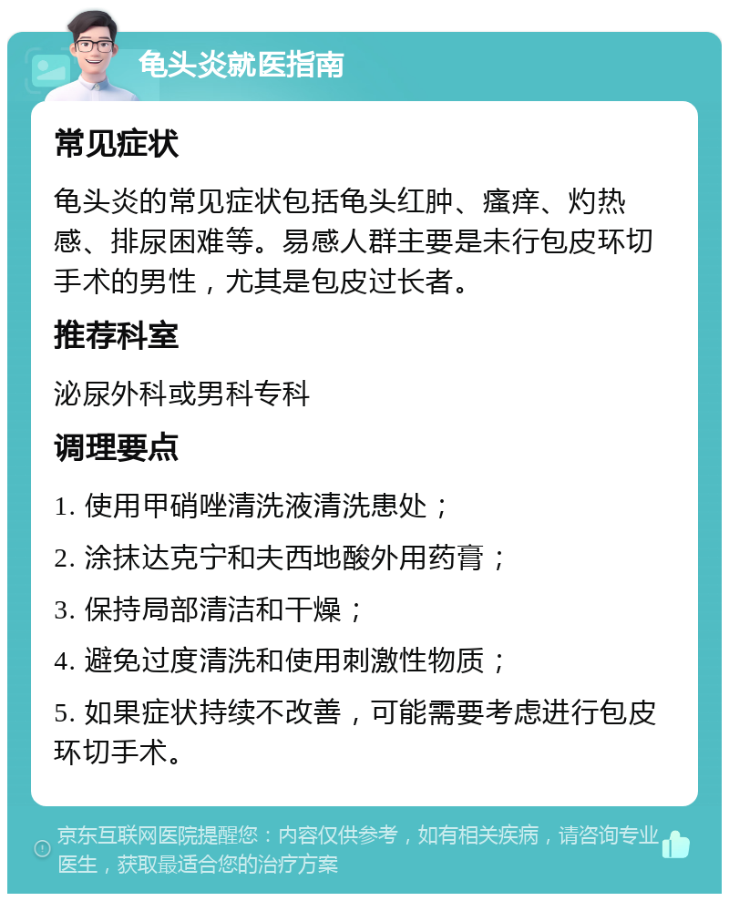 龟头炎就医指南 常见症状 龟头炎的常见症状包括龟头红肿、瘙痒、灼热感、排尿困难等。易感人群主要是未行包皮环切手术的男性，尤其是包皮过长者。 推荐科室 泌尿外科或男科专科 调理要点 1. 使用甲硝唑清洗液清洗患处； 2. 涂抹达克宁和夫西地酸外用药膏； 3. 保持局部清洁和干燥； 4. 避免过度清洗和使用刺激性物质； 5. 如果症状持续不改善，可能需要考虑进行包皮环切手术。