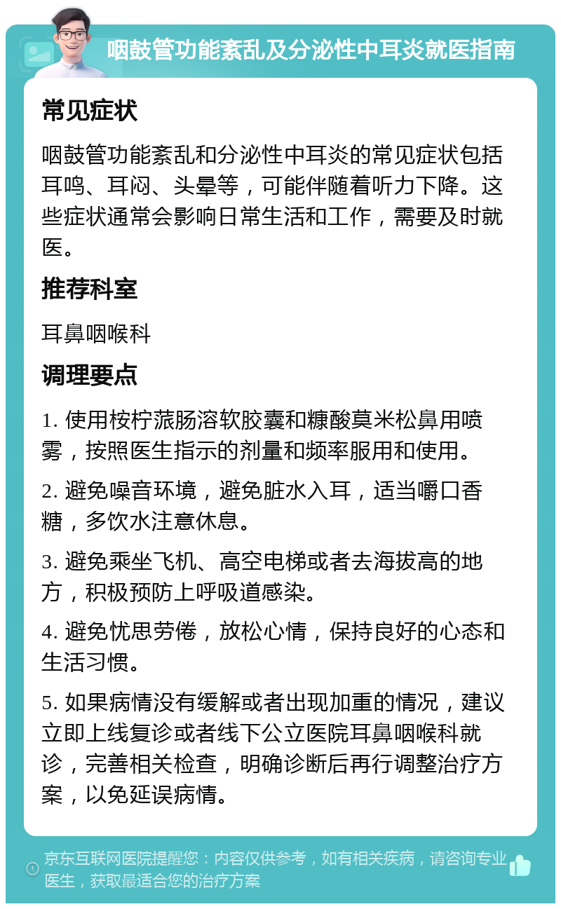 咽鼓管功能紊乱及分泌性中耳炎就医指南 常见症状 咽鼓管功能紊乱和分泌性中耳炎的常见症状包括耳鸣、耳闷、头晕等，可能伴随着听力下降。这些症状通常会影响日常生活和工作，需要及时就医。 推荐科室 耳鼻咽喉科 调理要点 1. 使用桉柠蒎肠溶软胶囊和糠酸莫米松鼻用喷雾，按照医生指示的剂量和频率服用和使用。 2. 避免噪音环境，避免脏水入耳，适当嚼口香糖，多饮水注意休息。 3. 避免乘坐飞机、高空电梯或者去海拔高的地方，积极预防上呼吸道感染。 4. 避免忧思劳倦，放松心情，保持良好的心态和生活习惯。 5. 如果病情没有缓解或者出现加重的情况，建议立即上线复诊或者线下公立医院耳鼻咽喉科就诊，完善相关检查，明确诊断后再行调整治疗方案，以免延误病情。