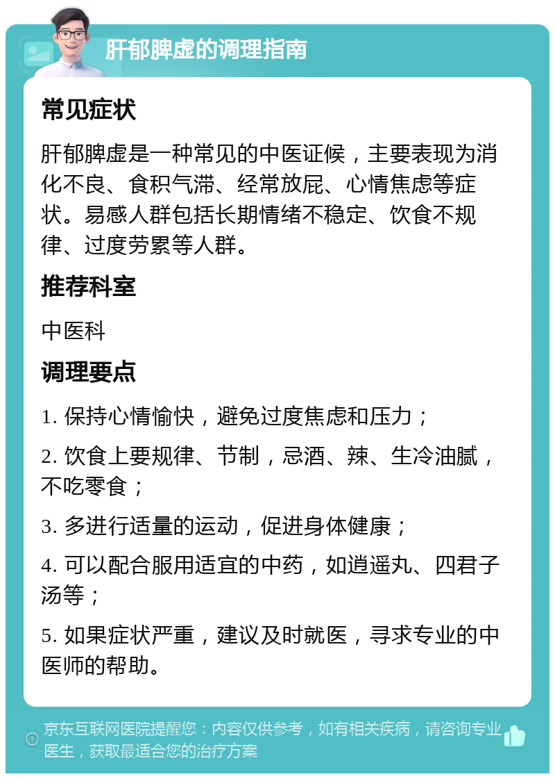 肝郁脾虚的调理指南 常见症状 肝郁脾虚是一种常见的中医证候，主要表现为消化不良、食积气滞、经常放屁、心情焦虑等症状。易感人群包括长期情绪不稳定、饮食不规律、过度劳累等人群。 推荐科室 中医科 调理要点 1. 保持心情愉快，避免过度焦虑和压力； 2. 饮食上要规律、节制，忌酒、辣、生冷油腻，不吃零食； 3. 多进行适量的运动，促进身体健康； 4. 可以配合服用适宜的中药，如逍遥丸、四君子汤等； 5. 如果症状严重，建议及时就医，寻求专业的中医师的帮助。