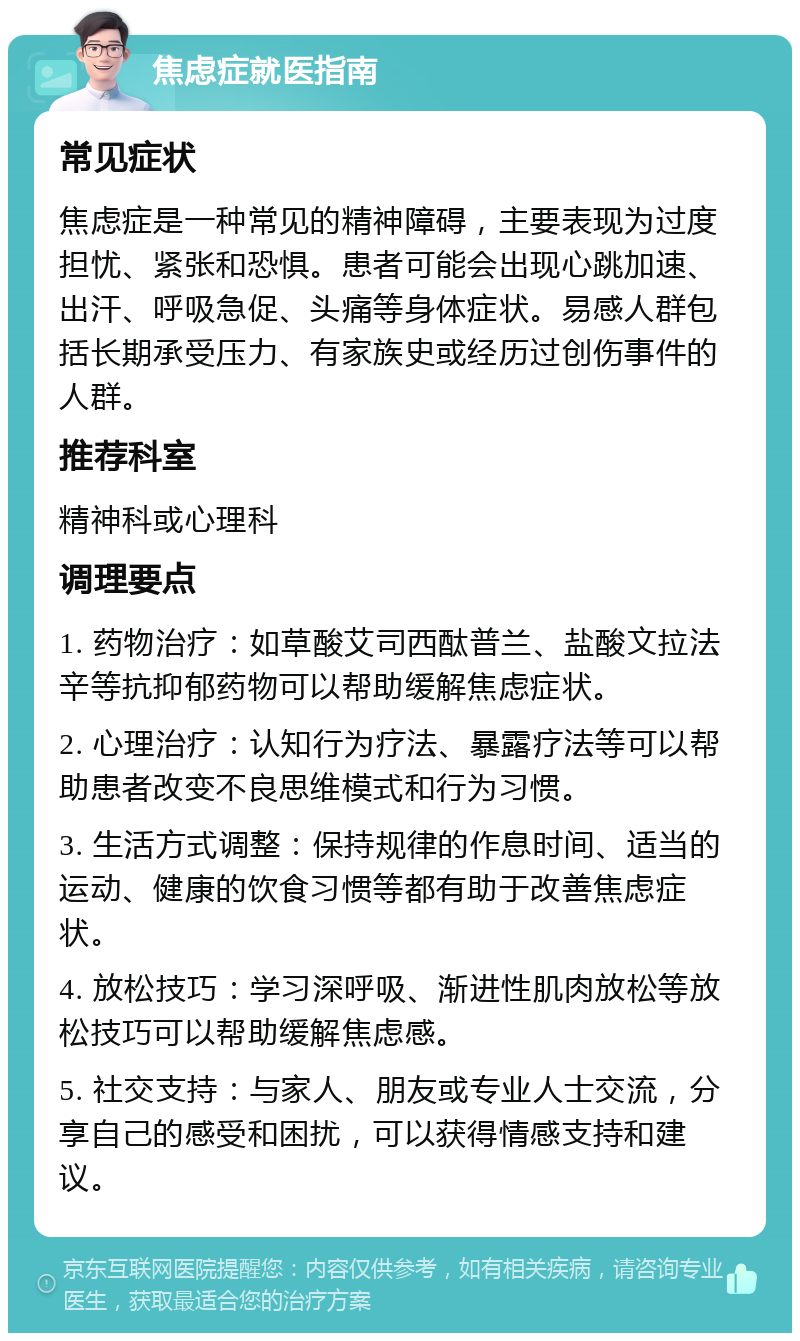 焦虑症就医指南 常见症状 焦虑症是一种常见的精神障碍，主要表现为过度担忧、紧张和恐惧。患者可能会出现心跳加速、出汗、呼吸急促、头痛等身体症状。易感人群包括长期承受压力、有家族史或经历过创伤事件的人群。 推荐科室 精神科或心理科 调理要点 1. 药物治疗：如草酸艾司西酞普兰、盐酸文拉法辛等抗抑郁药物可以帮助缓解焦虑症状。 2. 心理治疗：认知行为疗法、暴露疗法等可以帮助患者改变不良思维模式和行为习惯。 3. 生活方式调整：保持规律的作息时间、适当的运动、健康的饮食习惯等都有助于改善焦虑症状。 4. 放松技巧：学习深呼吸、渐进性肌肉放松等放松技巧可以帮助缓解焦虑感。 5. 社交支持：与家人、朋友或专业人士交流，分享自己的感受和困扰，可以获得情感支持和建议。