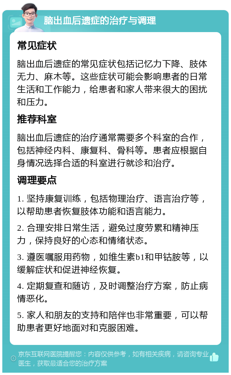 脑出血后遗症的治疗与调理 常见症状 脑出血后遗症的常见症状包括记忆力下降、肢体无力、麻木等。这些症状可能会影响患者的日常生活和工作能力，给患者和家人带来很大的困扰和压力。 推荐科室 脑出血后遗症的治疗通常需要多个科室的合作，包括神经内科、康复科、骨科等。患者应根据自身情况选择合适的科室进行就诊和治疗。 调理要点 1. 坚持康复训练，包括物理治疗、语言治疗等，以帮助患者恢复肢体功能和语言能力。 2. 合理安排日常生活，避免过度劳累和精神压力，保持良好的心态和情绪状态。 3. 遵医嘱服用药物，如维生素b1和甲钴胺等，以缓解症状和促进神经恢复。 4. 定期复查和随访，及时调整治疗方案，防止病情恶化。 5. 家人和朋友的支持和陪伴也非常重要，可以帮助患者更好地面对和克服困难。