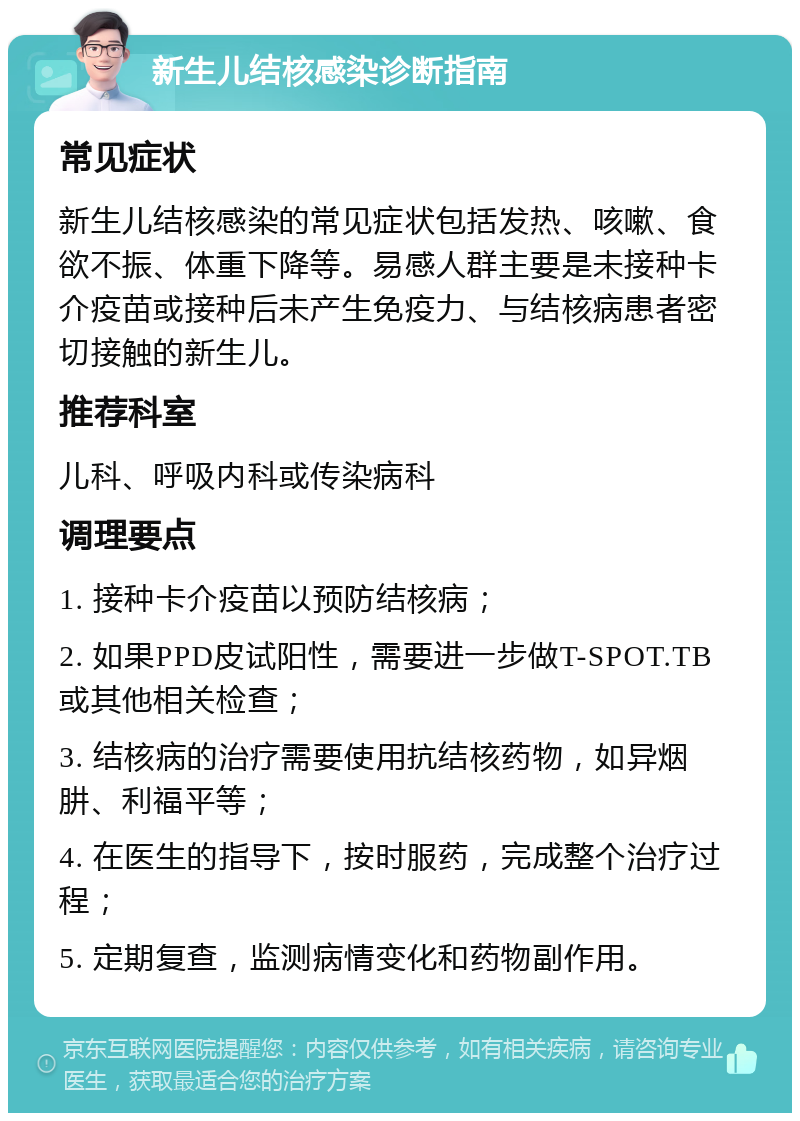 新生儿结核感染诊断指南 常见症状 新生儿结核感染的常见症状包括发热、咳嗽、食欲不振、体重下降等。易感人群主要是未接种卡介疫苗或接种后未产生免疫力、与结核病患者密切接触的新生儿。 推荐科室 儿科、呼吸内科或传染病科 调理要点 1. 接种卡介疫苗以预防结核病； 2. 如果PPD皮试阳性，需要进一步做T-SPOT.TB或其他相关检查； 3. 结核病的治疗需要使用抗结核药物，如异烟肼、利福平等； 4. 在医生的指导下，按时服药，完成整个治疗过程； 5. 定期复查，监测病情变化和药物副作用。