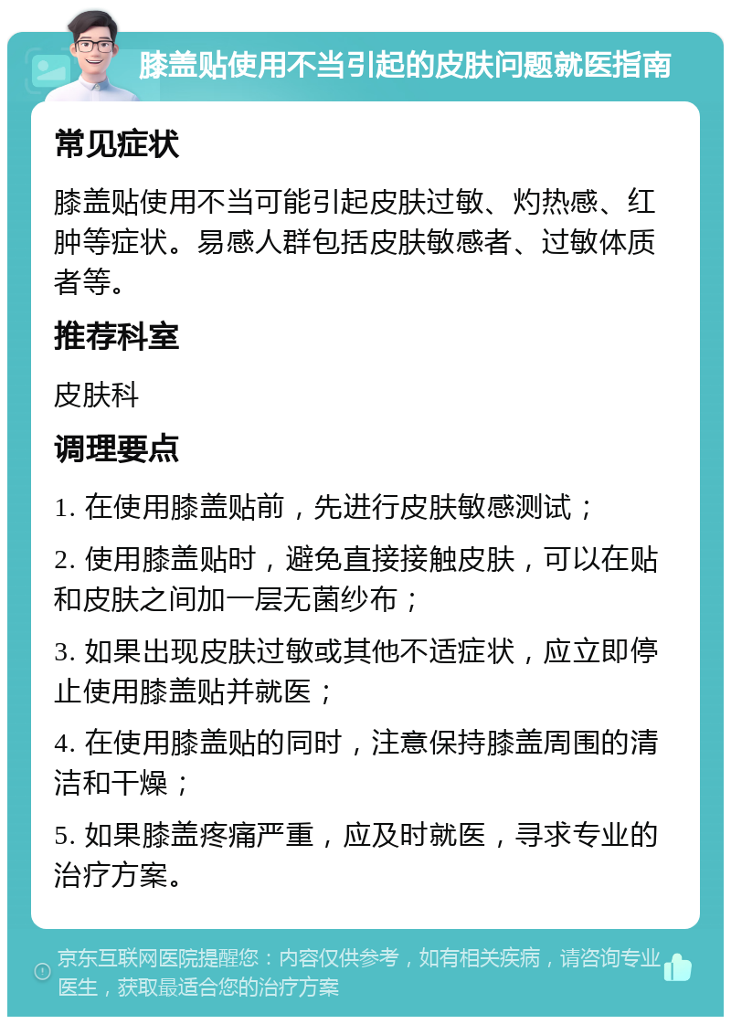 膝盖贴使用不当引起的皮肤问题就医指南 常见症状 膝盖贴使用不当可能引起皮肤过敏、灼热感、红肿等症状。易感人群包括皮肤敏感者、过敏体质者等。 推荐科室 皮肤科 调理要点 1. 在使用膝盖贴前，先进行皮肤敏感测试； 2. 使用膝盖贴时，避免直接接触皮肤，可以在贴和皮肤之间加一层无菌纱布； 3. 如果出现皮肤过敏或其他不适症状，应立即停止使用膝盖贴并就医； 4. 在使用膝盖贴的同时，注意保持膝盖周围的清洁和干燥； 5. 如果膝盖疼痛严重，应及时就医，寻求专业的治疗方案。