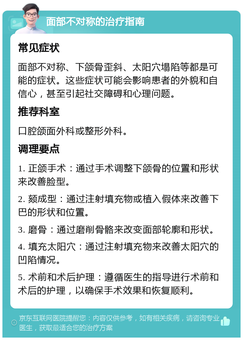 面部不对称的治疗指南 常见症状 面部不对称、下颌骨歪斜、太阳穴塌陷等都是可能的症状。这些症状可能会影响患者的外貌和自信心，甚至引起社交障碍和心理问题。 推荐科室 口腔颌面外科或整形外科。 调理要点 1. 正颌手术：通过手术调整下颌骨的位置和形状来改善脸型。 2. 颏成型：通过注射填充物或植入假体来改善下巴的形状和位置。 3. 磨骨：通过磨削骨骼来改变面部轮廓和形状。 4. 填充太阳穴：通过注射填充物来改善太阳穴的凹陷情况。 5. 术前和术后护理：遵循医生的指导进行术前和术后的护理，以确保手术效果和恢复顺利。