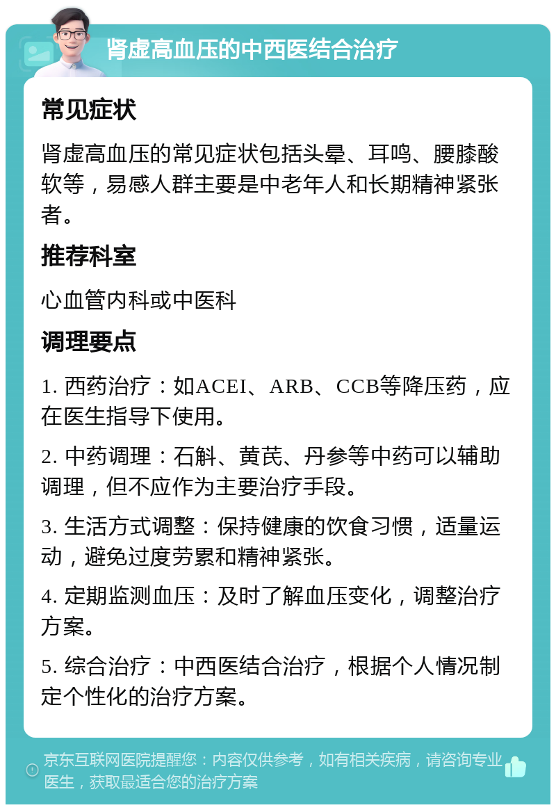 肾虚高血压的中西医结合治疗 常见症状 肾虚高血压的常见症状包括头晕、耳鸣、腰膝酸软等，易感人群主要是中老年人和长期精神紧张者。 推荐科室 心血管内科或中医科 调理要点 1. 西药治疗：如ACEI、ARB、CCB等降压药，应在医生指导下使用。 2. 中药调理：石斛、黄芪、丹参等中药可以辅助调理，但不应作为主要治疗手段。 3. 生活方式调整：保持健康的饮食习惯，适量运动，避免过度劳累和精神紧张。 4. 定期监测血压：及时了解血压变化，调整治疗方案。 5. 综合治疗：中西医结合治疗，根据个人情况制定个性化的治疗方案。