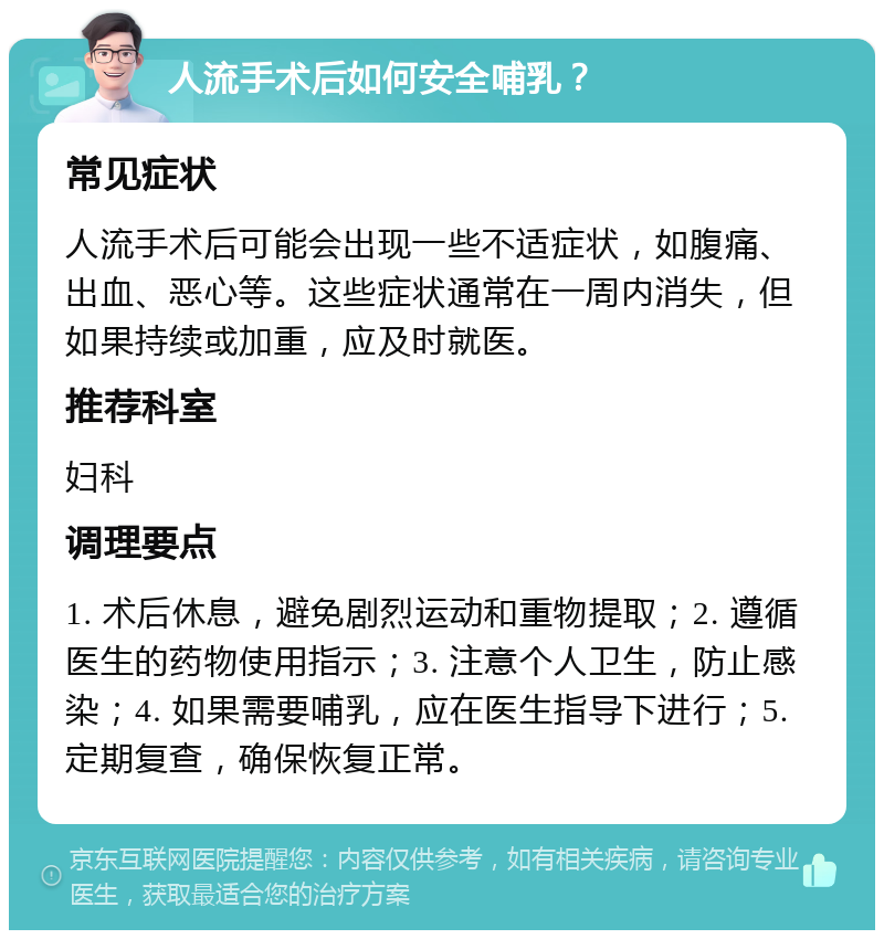 人流手术后如何安全哺乳？ 常见症状 人流手术后可能会出现一些不适症状，如腹痛、出血、恶心等。这些症状通常在一周内消失，但如果持续或加重，应及时就医。 推荐科室 妇科 调理要点 1. 术后休息，避免剧烈运动和重物提取；2. 遵循医生的药物使用指示；3. 注意个人卫生，防止感染；4. 如果需要哺乳，应在医生指导下进行；5. 定期复查，确保恢复正常。