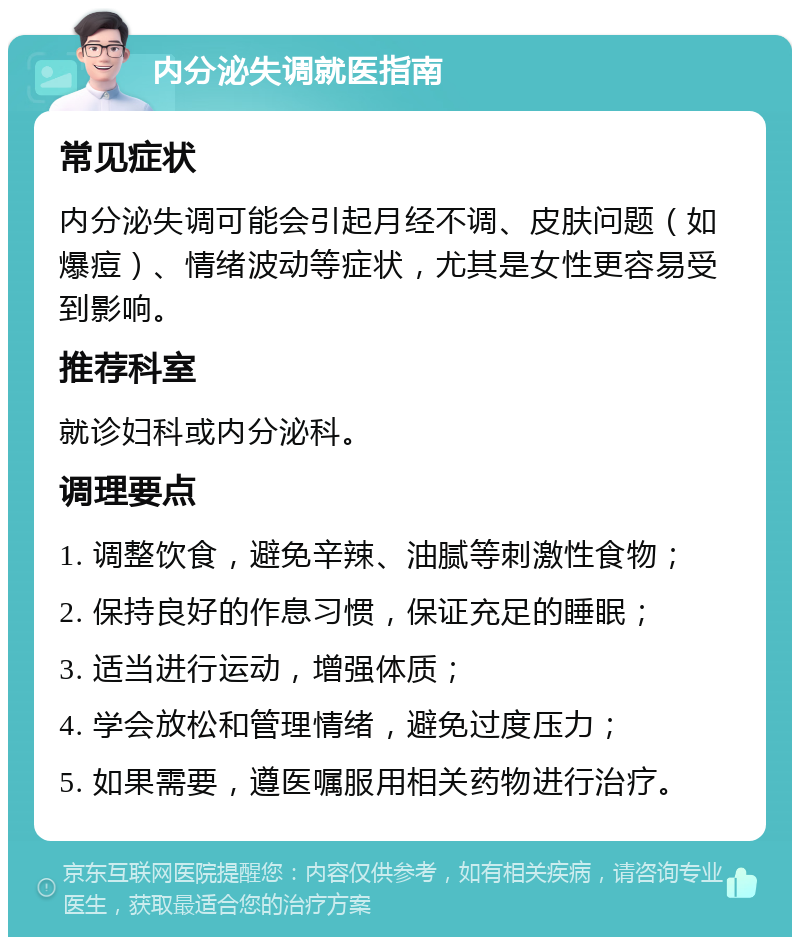 内分泌失调就医指南 常见症状 内分泌失调可能会引起月经不调、皮肤问题（如爆痘）、情绪波动等症状，尤其是女性更容易受到影响。 推荐科室 就诊妇科或内分泌科。 调理要点 1. 调整饮食，避免辛辣、油腻等刺激性食物； 2. 保持良好的作息习惯，保证充足的睡眠； 3. 适当进行运动，增强体质； 4. 学会放松和管理情绪，避免过度压力； 5. 如果需要，遵医嘱服用相关药物进行治疗。