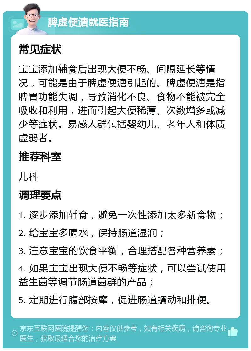 脾虚便溏就医指南 常见症状 宝宝添加辅食后出现大便不畅、间隔延长等情况，可能是由于脾虚便溏引起的。脾虚便溏是指脾胃功能失调，导致消化不良、食物不能被完全吸收和利用，进而引起大便稀薄、次数增多或减少等症状。易感人群包括婴幼儿、老年人和体质虚弱者。 推荐科室 儿科 调理要点 1. 逐步添加辅食，避免一次性添加太多新食物； 2. 给宝宝多喝水，保持肠道湿润； 3. 注意宝宝的饮食平衡，合理搭配各种营养素； 4. 如果宝宝出现大便不畅等症状，可以尝试使用益生菌等调节肠道菌群的产品； 5. 定期进行腹部按摩，促进肠道蠕动和排便。