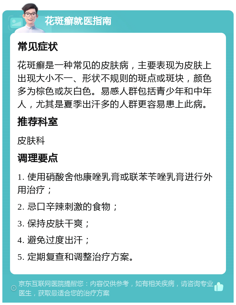 花斑癣就医指南 常见症状 花斑癣是一种常见的皮肤病，主要表现为皮肤上出现大小不一、形状不规则的斑点或斑块，颜色多为棕色或灰白色。易感人群包括青少年和中年人，尤其是夏季出汗多的人群更容易患上此病。 推荐科室 皮肤科 调理要点 1. 使用硝酸舍他康唑乳膏或联苯苄唑乳膏进行外用治疗； 2. 忌口辛辣刺激的食物； 3. 保持皮肤干爽； 4. 避免过度出汗； 5. 定期复查和调整治疗方案。